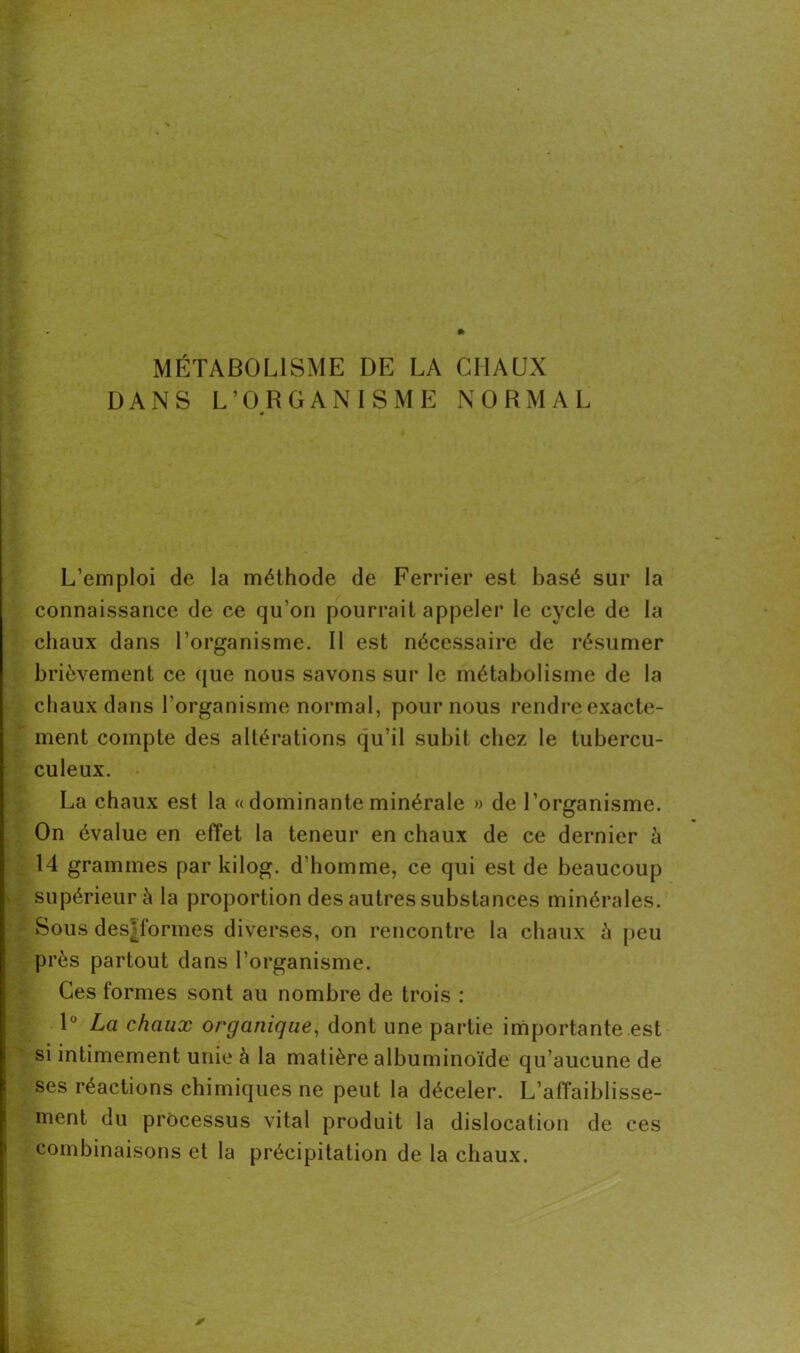 DANS L’ORGANISME NORMAL L’emploi de la méthode de Ferrier est basé sur la connaissance de ce qu’on pourrait appeler le cycle de la chaux dans l’organisme. Il est nécessaire de résumer brièvement ce que nous savons sur le métabolisme de la chaux dans l'organisme normal, pour nous rendre exacte- ment compte des altérations qu’il subit chez le tubercu- culeux. La chaux est la « dominante minérale » de l’organisme. On évalue en effet la teneur en chaux de ce dernier à 14 grammes par kilog. d'homme, ce qui est de beaucoup supérieur à la proportion des autres substances minérales. Sous desTormes diverses, on rencontre la chaux à peu près partout dans l’organisme. Ces formes sont au nombre de trois : 1° La chaux organique, dont une partie importante est si intimement unie à la matière albuminoïde qu’aucune de ses réactions chimiques ne peut la déceler. L’affaiblisse- ment du processus vital produit la dislocation de ces combinaisons et la précipitation de la chaux. y