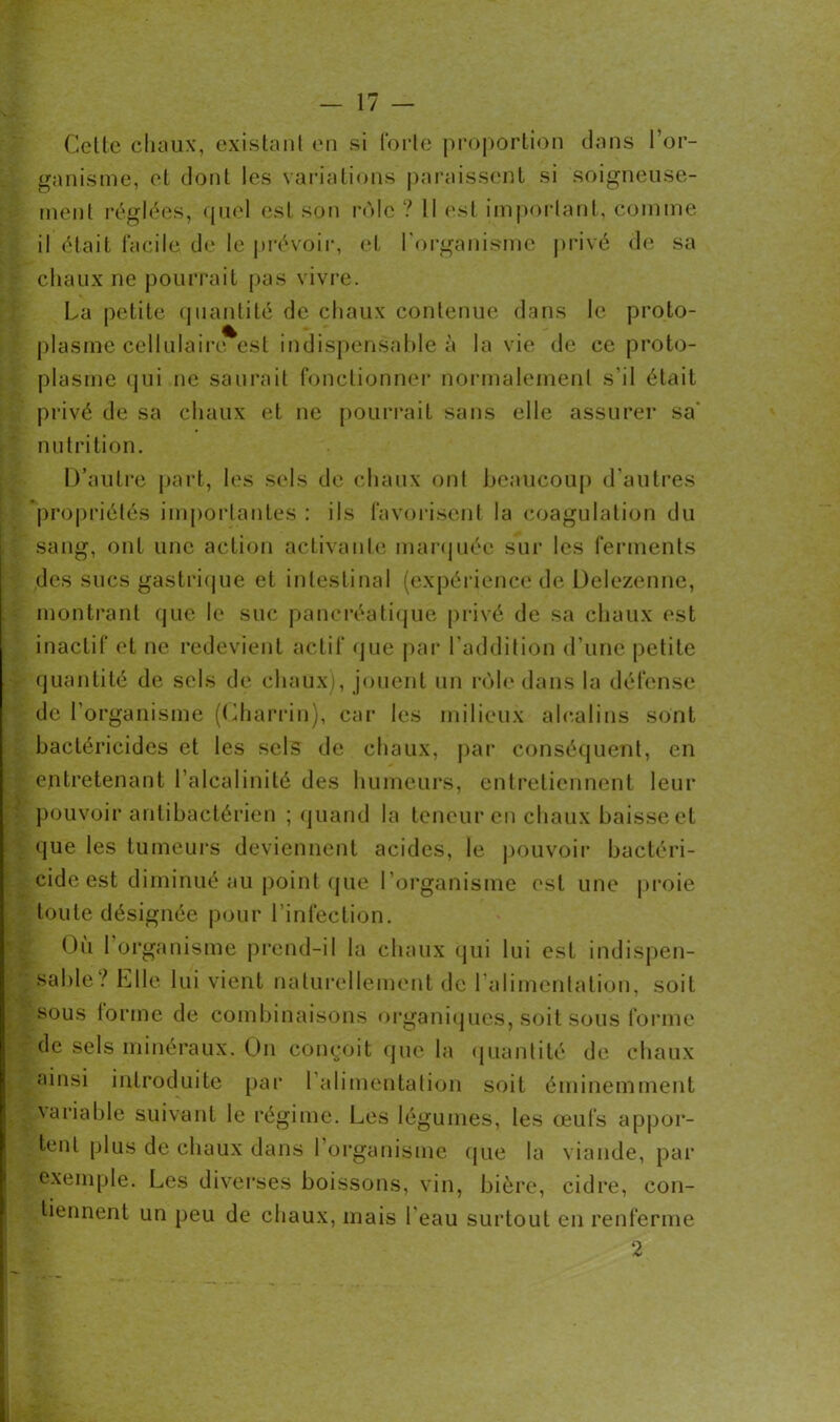 Cette chaux, existant en si forte proportion dans l'or- ganisme, et dont les variations paraissent si soigneuse- ment réglées, quel est son rôle ? Il est important, comme il était facile de le prévoir, et l'organisme privé de sa chaux ne pourrait pas vivre. La petite quantité de chaux contenue dans le proto- plasme cellulairivest indispensable à la vie de ce proto- plasme qui ne saurait fonctionner normalement s’il était privé de sa chaux et ne pourrait sans elle assurer sa' nutrition. D’autre part, les sels de chaux ont beaucoup d’autres propriétés importantes : ils favorisent la coagulation du sang, ont une action activante marquée sur les ferments des sucs gastrique et intestinal (expérience de Delezenne, montrant que le suc pancréatique privé de sa chaux est inactif et ne redevient actif que par l’addition d’une petite quantité de sels de chaux), jouent un rôle dans la défense de l’organisme (Charrin), car les milieux alcalins sont bactéricides et les sels de chaux, par conséquent, en entretenant l’alcalinité des humeurs, entretiennent leur pouvoir antibactérien ; quand la teneur en chaux baisse et que les tumeurs deviennent acides, le pouvoir bactéri- cide est diminué au point que l’organisme est une proie toute désignée pour l’infection. Où 1 organisme prend-il la chaux qui lui est indispen- sable? Elle lui vient naturellement de l’alimentation, soit sous forme de combinaisons organiques, soit sous forme de sels minéraux. On conçoit que la quantité de chaux ainsi introduite par 1 alimentation soit éminemment variable suivant le régime. Les légumes, les œufs appor- tent plus de chaux dans l’organisme que la viande, par exemple. Les diverses boissons, vin, bière, cidre, con- tiennent un peu de chaux, mais l’eau surtout en renferme 2