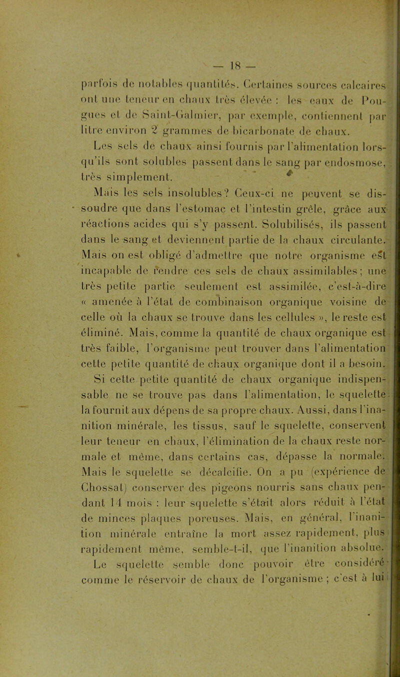 parfois de notables quantités. Certaines sources calcaires ont une teneur en chaux très élevée: les eaux de Fou- gues et de Saint-Galmier, par exemple, contiennent par litre environ 2 grammes de bicarbonate de chaux. Les sels de chaux ainsi fournis par l’alimentation lors- qu’ils sont solubles passent dans le sang par endosmose, très simplement. Mais les sels insolubles? Ceux-ci ne peuvent se dis- • soudre que dans l’estomac et l’intestin grêle, grâce aux réactions acides qui s’v passent. Solubilisés, ils passent dans le sang et deviennent partie de la chaux circulante. Mais on est obligé d’admettre que notre organisme est incapable de rendre ces sels de chaux assimilables; une très petite partie seulement est assimilée, c’est-à-dire « amenée à l’état de combinaison organique voisine de celle où la chaux se trouve dans les cellules », le reste est éliminé. Mais, comme la quantité de chaux organique est très faible, l’organisme peut trouver dans l’alimentation cette petite quantité de chaux organique dont il a besoin. Si cette petite quantité de chaux organique indispen- sable ne se trouve pas dans l’alimentation, le squelette la fournit aux dépens de sa propre chaux. Aussi, dans l'ina- nition minérale, les tissus, sauf le squelette, conservent leur teneur en chaux, l’élimination de la chaux reste nor- male et même, dans certains cas, dépasse la normale. Mais le squelette se décalcifie. On a pu (expérience de Chossal) conserver des pigeons nourris sans chaux pen- dant 14 mois : leur squelette s’était alors réduit à l’état de minces plaques poreuses. Mais, en général. 1 inani- tion minérale entraîne la mort assez rapidement, plus rapidement même, semble-t-il, que l’inanition absolue. Le squelette semble donc pouvoir être considéré comme le réservoir de chaux de l’organisme ; c est à lui