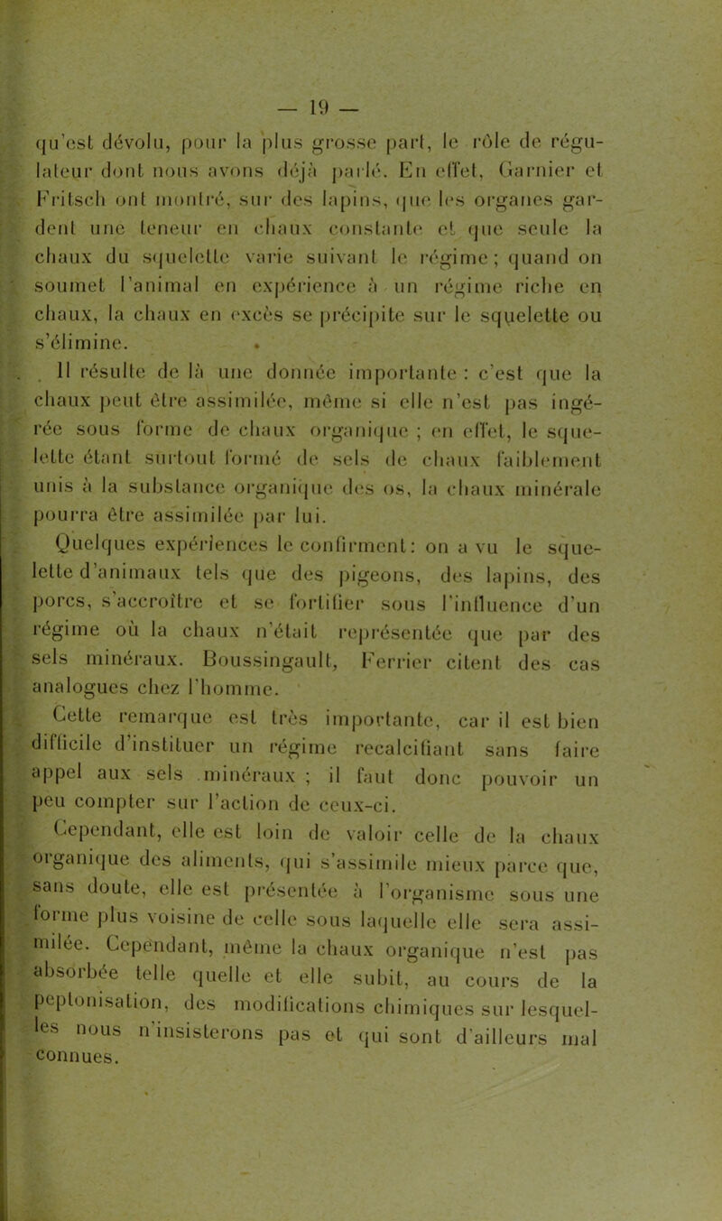 qu’est dévolu, pour la plus grosse part, le rôle de régu- lateur dont nous avons déjà parlé. En effet, Garnier et Fritsch ont montré, sur des lapins, que les organes gui- dent une teneur en chaux constante et que seule la chaux du squelette varie suivant le régime ; quand on soumet l’animal en expérience à un régime riche en chaux, la chaux en excès se précipite sur le sqyelette ou s’élimine. Il résulte de là une donnée importante : c’est que la chaux peut être assimilée, meme si elle n’est pas ingé- rée sous forme de chaux organique ; en effet, le sque- lette étant surtout lormé de sels de chaux faiblement unis a la substance organique des os, la chaux minérale pourra être assimilée par lui. Quelques expériences le confirment: on a vu le sque- lette d’animaux tels que des pigeons, des lapins, des porcs, s accroître et se fortifier sous l intluence d’un régime où la chaux n’était représentée que par des sels minéraux. Boussingault, Ferrier citent des cas analogues chez l’homme. Cette remarque est très importante, car il est bien difficile d’instituer un régime recalcifiant sans faire appel aux sels .minéraux ; il faut donc pouvoir un peu compter sur l’action de ceux-ci. Cependant, elle est loin de valoir celle de la chaux oiganique des aliments, qui s’assimile mieux parce que, sans doute, elle est présentée à l’organisme sous une tonne plus voisine de celle sous laquelle elle sera assi- milée. Cependant, même la chaux organique n’est pas absorbée telle quelle et elle subit, au cours de la peptonisation, des modifications chimiques sur lesquel- les nous n'insisterons pas et qui sont d’ailleurs mal connues.