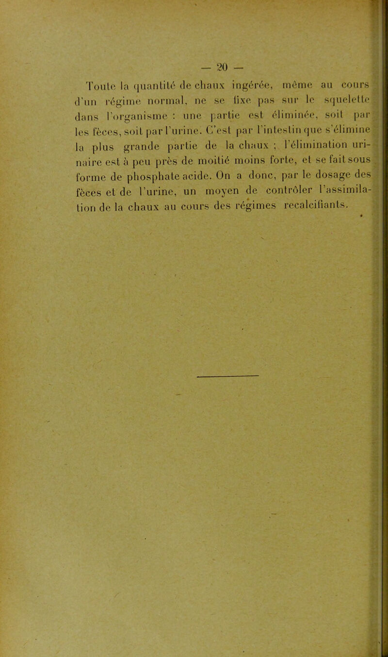 Toulc la quantité de chaux ingérée, même au cours d'un régime normal, ne se lixe pas sur le squelette .. dans l’organisme : une partie est éliminée, soit par les fèces, soit par l’urine. C’est par l’intestin que s’élimine la plus grande partie de la chaux ; l’élimination uri- naire est à peu près de moitié moins forte, et se fait sous . forme de phosphate acide. On a donc, par le dosage des fèces et de l’urine, un moyen de contrôler l’assimila- tion de la chaux au cours des régimes recalcifiants.