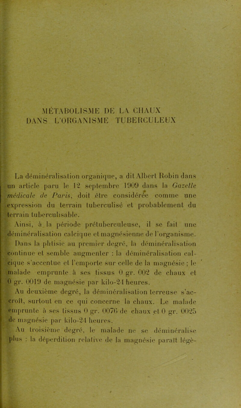 DANS L'ORGANISME TUBERCULEUX La déminéralisation organique, a dit Albert Robin dans un article paru le 12 septembre 1909 dans la Gazelle médicale de Paris, doit être considérée comme une expression du terrain tuberculisé et probablement du terra in tu bercu lisa ble. Ainsi, à la période prétuberculeuse, il se fait une déminéralisation calcique et magnésienne de l’organisme. Dans la phtisie au premier degré, la déminéralisation continue et semble augmenter : la déminéralisation cal- cique s’accentue et l’emporte sur celle de la magnésie ; le malade emprunte à ses tissus 0 gr. 002 de chaux et 0 gr. 0019 de magnésie par kilo-21 heures. Au deuxième degré, la déminéralisation terreuse s’ac- croît, surtout en ce qui concerne la chaux. Le malade emprunte è ses tissus 0 gr. 0070 de chaux et 0 gr. 0025 I de magnésie par kilo-24 heures. Au troisième degré, le malade ne se déminéralise plus : la déperdition relative de la magnésie paraît légè-