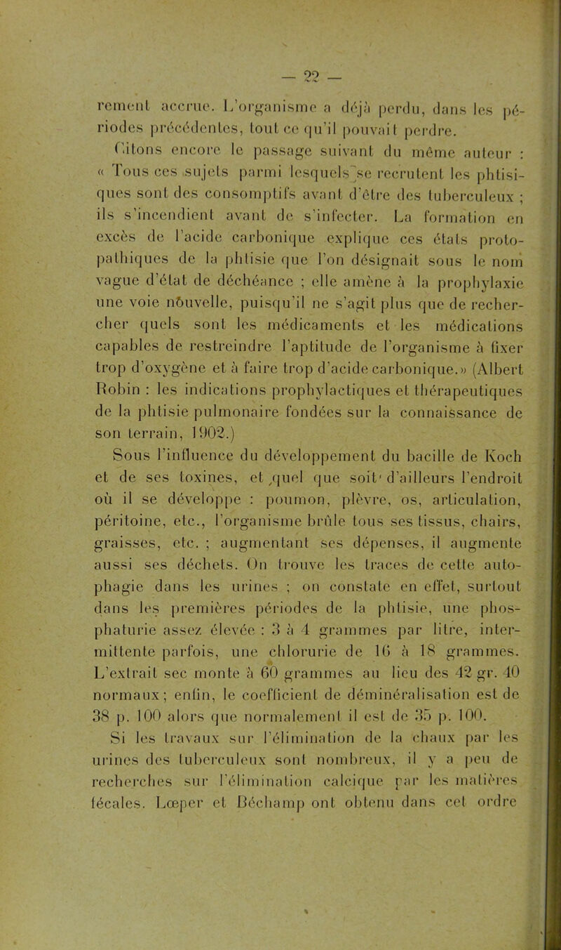 99 rcment accrue. L’organisme a déjà perdu, dans les pé- riodes précédentes, tout ce qu’il pouvait perdre. Citons encore le passage suivant du môme auteur : « Tous ces sujets parmi IcsquclsÇse recrutent les phtisi- ques sont des consomptifs avant d’être des tuberculeux ; ils s’incendient avant de s’infecter. La formation en excès de l’acide carbonique explique ces états prolo- palhiques de la phtisie que l’on désignait sous le nom vague d’état de déchéance ; elle amène à la prophylaxie une voie nouvelle, puisqu’il ne s’agit plus que de recher- cher quels sont les médicaments et les médications capables de restreindre l’aptitude de l’organisme à fixer trop d’oxygène et à faire trop d’acide carbonique.» (Albert Robin : les indications prophylactiques et thérapeutiques de la phtisie pulmonaire fondées sur la connaissance de son terrain, 1902.) Sous l'influence du développement du bacille de Koch et de ses toxines, et /jucl que soit'd’ailleurs l’endroit où il se développe : poumon, plèvre, os, articulation, péritoine, etc., l’organisme brûle tous ses tissus, chairs, graisses, etc. ; augmentant ses dépenses, il augmente aussi ses déchets. On trouve les traces de cette auto- phagie dans les urines ; on constate en effet, surtout dans les premières périodes de la phtisie, une phos- phaturie assez élevée : 3 à 4 grammes par litre, inter- mittente parfois, une chlorurie de 16 à 18 grammes. L’extrait sec monte à 60 grammes au lieu des 42 gr. 40 normaux; enlin, le coefficient de déminéralisation est de 38 p. 100 alors que normalement il est de 35 p. 100. Si les travaux sur l’élimination de la chaux par les urines des tuberculeux sont nombreux, il y a peu de recherches sur l’élimination calcique par les matières fécales. Lœper et Bêchamp ont obtenu dans cel ordre %