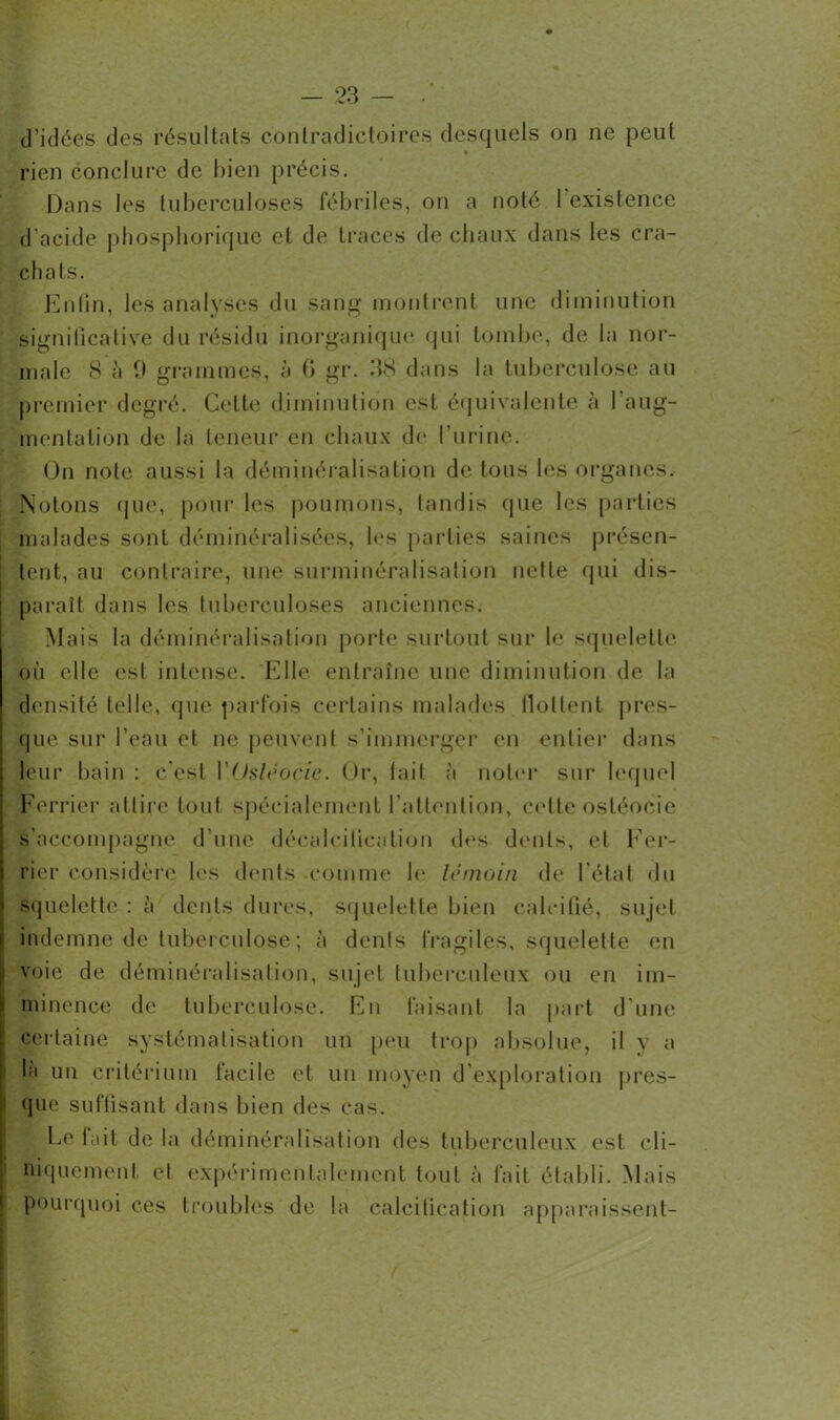 d'idées des résultats contradictoires desquels on ne peut rien conclure de bien précis. Dans les tuberculoses fébriles, on a noté 1 existence d’acide phosphorique et de traces de chaux dans les cra- chats. Enfin, les analyses du sang montrent une diminution significative du résidu inorganique qui tombe, de la nor- male 8 à 0 grammes, à fi gr. 38 dans la tuberculose au premier degré. Cette diminution est équivalente à l'aug- mentation de la 10110111* en chaux de l’urine. On note aussi la déminéralisation de tous les organes. Notons que, pour les poumons, tandis que les parties malades sont déminéralisées, les parties saines présen- tent, au contraire, une surminéralisation nette qui dis- paraît dans les tuberculoses anciennes. Mais la déminéralisation porte surtout sur le squelette où elle est intense. Elle entraîne une diminution de la densité telle, que parfois certains malades flottent pres- que sur l’eau et ne peuvent s’immerger en entier dans leur bain: c'est VOstéocie. Or, lait à noter sur lequel Ferrier attire tout spécialement l’attention, celle ostéocie s’accompagne d'une décalcification des dents, et Fer- rier considère les dents comme le témoin de l’état du squelette : à dents dures, squelette bien calcifié, sujet indemne de tuberculose ; à dents fragiles, squelette en voie de déminéralisation, sujet tuberculeux ou en im- minence de tuberculose. Eu faisant la part d’une certaine systématisation un peu trop absolue, il y a la un critérium lacile et un moyen d exploration pres- que suffisant dans bien des cas. Le lait de la déminéralisation des tuberculeux est cli- niquement et expérimentalement tout à fait établi. Mais pourquoi ces troubles de la calcification apparaissent-