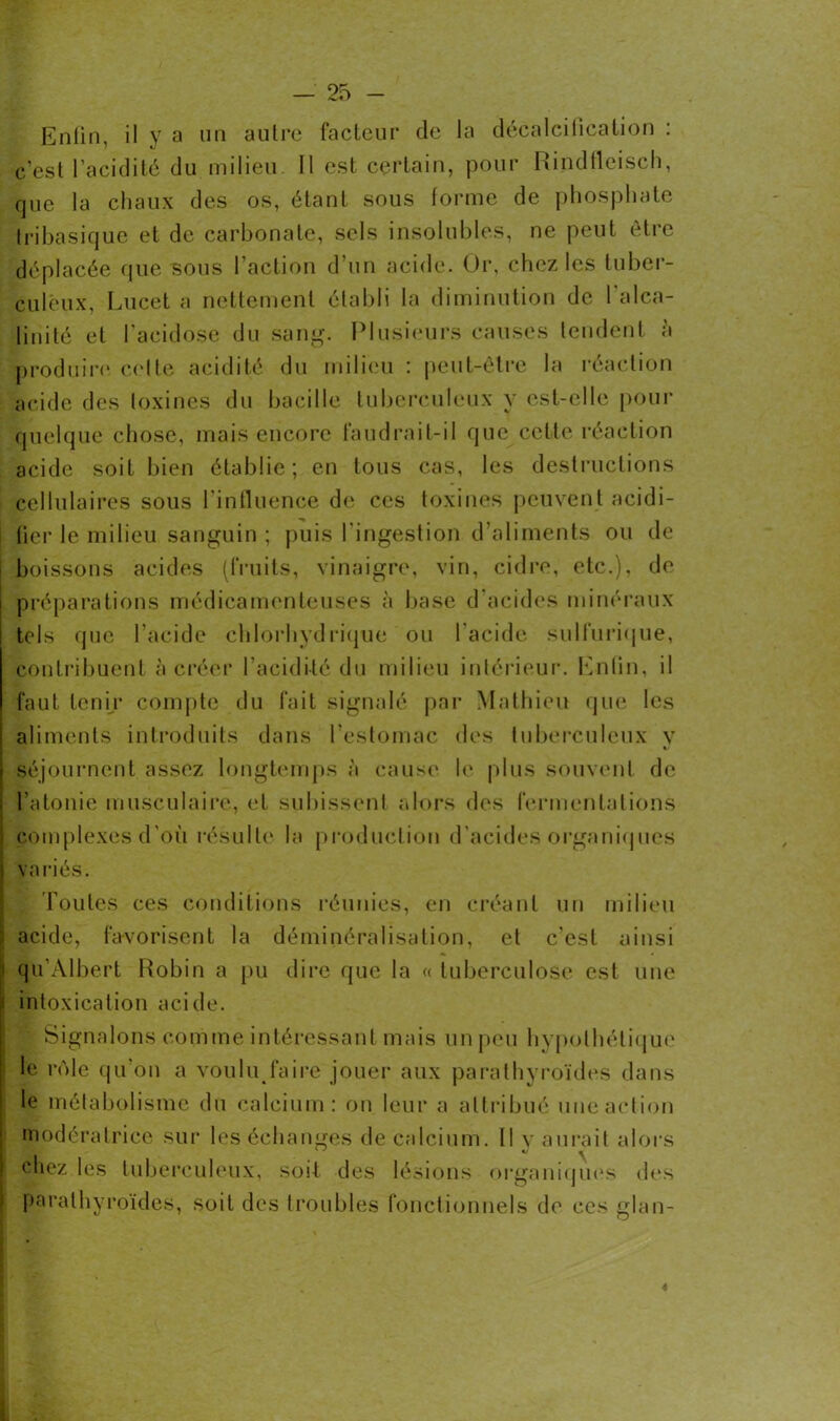 Enfin, il y a un autre facteur de la décalcification : c'est l’acidité du milieu II est certain, pour Rindflcisch, que la chaux des os, étant sous forme de phosphate tribasique et de carbonate, sels insolubles, ne peut être déplacée que sous l’action d'un acide. Or, chez les tuber- culeux, Lucet a nettement établi la diminution de l'alca- linité et l'acidose du sang. Plusieurs causes tendent à produire celte acidité du milieu : peut-être la réaction acide des toxines du bacille tuberculeux y est-elle pour quelque chose, mais encore faudrait-il que cette réaction acide soit bien établie; en tous cas, les destructions cellulaires sous l'influence de ces toxines peuvent acidi- fier le milieu sanguin ; puis l'ingestion d’aliments ou de boissons acides (fruits, vinaigre, vin, cidre, etc.), de préparations médicamenteuses à base d’acides minéraux tels que l’acide chlorhydrique ou l’acide sulfurique, contribuent à créer l’acidité du milieu intérieur. Enfin, il faut tenir compte du fait signalé par Mathieu que les aliments introduits dans l’estomac des tuberculeux v K séjournent assez longtemps à cause le plus souvent de l’atonie musculaire, et subissent alors des fermentations complexes d’où résulte la production d’acides organiques varies. Toutes ces conditions réunies, en créant un milieu ! acide, favorisent la déminéralisation, et c'est ainsi i qu’Àlbert Robin a pu dire que la « tuberculose est une 1 intoxication acide. ■ Signalons comme intéressant mais un peu hypothétique le rôle qu’on a voulu faire jouer aux parathyroïdes dans le métabolisme du calcium: on leur a attribué une action modératrice sur les échanges de calcium. Il v aurait alors chez les tuberculeux, soit des lésions organiques des parathyroïdes, soit des troubles fonctionnels de ces glan-