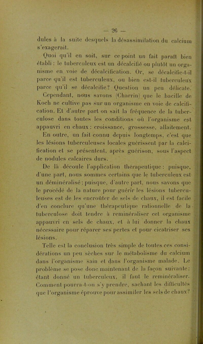 - 20 — du les à la suite desquels la désassimilation du calcium s’exagérait. Quoi qu’il en soit, sur ce point un fait paraît bien établi : le tuberculeux est un décalcifié ou plutôt un orga- nisme en voie de décalcification. Or, se décalcilie-t-il parce qu’il est tuberculeux, ou bien est-il tuberculeux parce qu’il se décalcilie? Question un peu délicate. Cependant, nous savons (Charrin) que le bacille de Koch ne cultive pas sur un organisme en voie de calcifi- cation. Et d’autre part on sait la fréquence de la tuber- culose dans toutes les conditions où l’organisme est appauvri en chaux : croissance, grossesse, allaitement. En outre, un fait connu depuis longtemps, c’est que les lésions tuberculeuses locales guérissent par la calci- fication et se présentent, après guérison, sous l’aspect de nodules calcaires durs. De là découle l’application thérapeutique : puisque, d’une part, nous sommes certains que le tuberculeux est un déminéralisé ; puisque, d’autre part, nous savons que le procédé de la nature pour guérir les lésions tubercu- leuses est de les encroûter de sels de chaux, il est facile d’en conclure qu’une thérapeutique rationnelle de la tuberculose doit tendre à reminéraliser cet organisme appauvri en sels de chaux, et à lui donner la chaux nécessaire pour réparer ses pertes et pour cicatriser scs lésions. Telle est la conclusion très simple de toutes ces consi- dérations un peu sèches sur le métabolisme du calcium dans l’organisme sain et dans l’organisme malade. Le problème se pose donc maintenant de la façon suivante: étant donné un tuberculeux, il faut le reminéraliser. Comment pourra-t-on s’y prendre, sachant les difficultés que l’organisme éprouve pour assimiler les selsde chaux?