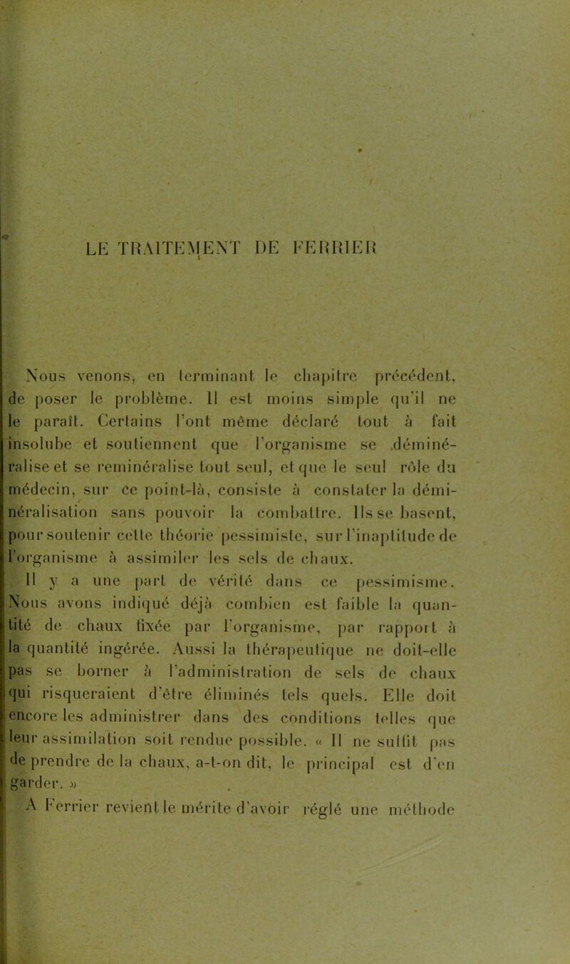 LE TRAITEMENT DE FERRIE R Nous venons, en terminant le chapitre précédent, de poser le problème. Il est moins simple qu'il ne le paraît. Certains l’ont même déclaré tout à fait insolube et soutiennent que l’organisme se déminé- ralise et se reminéralise tout seul, et que le seul rôle du médecin, sur ce point-là, consiste à constater la démi- néralisation sans pouvoir la combattre. Ils se basent, pour soutenir cette théorie pessimiste, sur 1 'inaptitude de l'organisme à assimiler les sels de chaux. Il y a une part de vérité dans ce pessimisme. Nous avons indiqué déjà combien est faible la quan- tité de chaux tixée par l'organisme, par rapport à la quantité ingérée. Aussi la thérapeutique ne doit-elle pas se borner à l’administration de sels de chaux qui risqueraient d’être éliminés tels quels. Elle doit encore les administrer dans des conditions telles que leur assimdation soit rendue possible. « Il ne suffit pas de prendre de la chaux, a-t-on dit, le principal est d’en garder. » A Ferrier revient le mérite d’avoir réglé une méthode