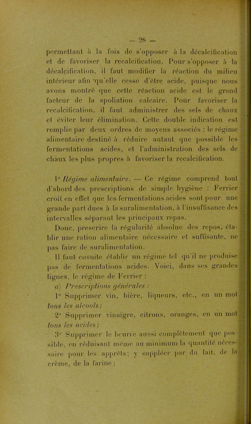 permettant à la Ibis de s’opposer à la décalcification et de favoriser la recalcification. Pour s’opposer à la décalcification, il faut modifier la réaction du milieu intérieur afin 'qu'elle cesse d’être acide, puisque nous avons montré que cette réaction acide est le grand facteur de la spoliation calcaire. Pour favoriser la recalcilication, il faut administrer des sels de chaux et éviter leur élimination. Celte double indication est remplie par deux ordres de moyens associés : le régime alimentaire destiné à réduire autant que possible les fermentations acides, et l’administration des sels de chaux les plus propres à favoriser la recalcilication. 1° Régime alimentaire. — Ce régime comprend tout d’abord des prescriptions de simple hygiène : Ferrier croit en effet que les fermentations acides sont pour une grande part dues à la suralimentation, à l’insuffisance des intervalles séparant les principaux repas. Donc, prescrire la régularité absolue des repos, éta- blir une ration alimentaire nécessaire et sullisante, ne pas faire de suralimentation. 11 faut ensuite établir un régime tel qu’il ne produise pas de fermentations acides. Voici, dans ses grandes lignes, le régime de Ferrier : a) Prescriptions générales : 1° Supprimer vin, bière, liqueurs, etc., en un mot tous les alcools; 2° Supprimer vinaigre, citrons, oranges, en un mot tous les ciciclcs; 3° Supprimer le beurre aussi complètement que pus si 1 )le, ('U réduisant même au minimum la quantité néces- saire pour les apprêts; y suppléer par du lait, de la crème, de la farine ;
