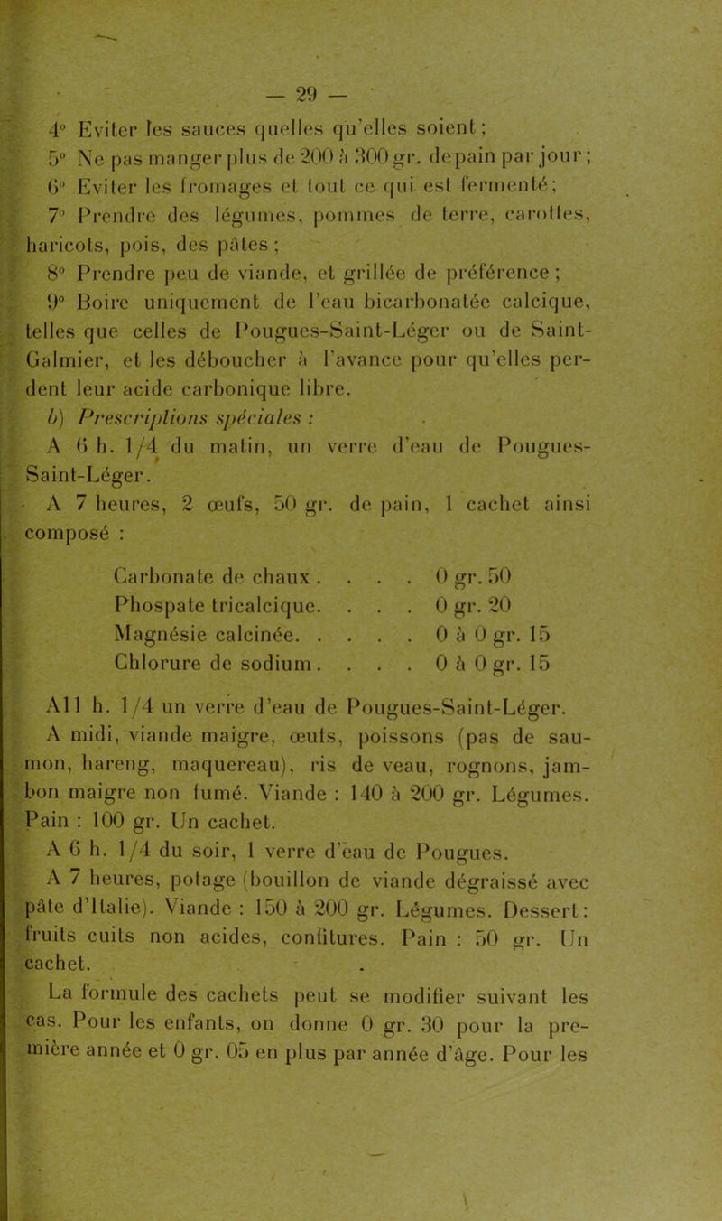 4° Eviter tes sauces quelles qu'elles soient; 5° Ne pas manger plus de 200 à 300 gr. de pain par jour ; 6° Eviter les fromages et tout ce qui est fermenté; 7° Prendre des légumes, pommes de terre, carottes, haricots, pois, des pâtes; 8° Prendre peu de viande, et grillée de préférence; 9° Boire uniquement de l’eau bicarbonatée calcique, telles que celles de Pougues-Saint-Léger ou de Saint- Galmier, et les déboucher à l’avance pour qu’elles per- dent leur acide carbonique libre. b) Prescriptions spéciales : A 6 h. 1/4 du matin, un verre d’eau de Pougues- Saint-Léger. A 7 heures, 2 œufs, 50 gr. de pain, 1 cachet ainsi composé : Carbonate de chaux . Phospate tricalcique. Magnésie calcinée. . Chlorure de sodium. 0 gr. 50 0 gr. 20 0 à 0 gr. 15 0 â 0 gr. 15 Ail h. 1/4 un verre d’eau de Pougues-Saint-Léger. A midi, viande maigre, œuts, poissons (pas de sau- mon, hareng, maquereau), ris de veau, rognons, jam- bon maigre non fumé. Viande : 140 à 200 gr. Légumes. Pain : 100 gr. Un cachet. A G h. 1/4 du soir, 1 verre d eau de Pougues. A 7 heures, potage (bouillon de viande dégraissé avec pâte d’Italie). Viande : 150 à 200 gr. Légumes. Dessert: fruits cuits non acides, confitures. Pain : 50 gr. Un cachet. La formule des cachets peut se modifier suivant les cas. Pour les enfants, on donne 0 gr. 30 pour la pre- mière année et 0 gr. 05 en plus par année d’âge. Pour les