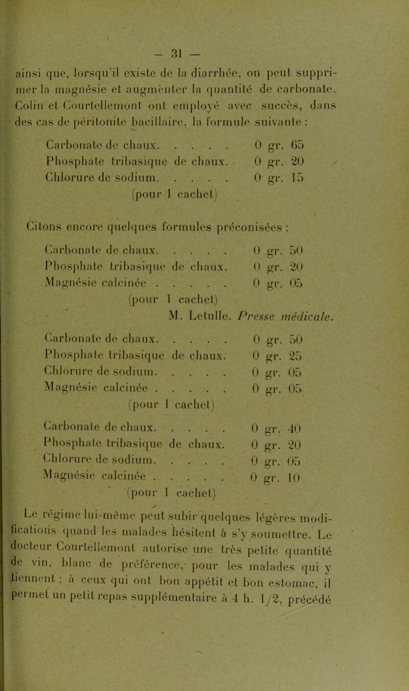 ainsi que, lorsqu’il existe de la diarrhée, on peut suppri- mer la magnésie et augmenter la quantité de carbonate. Colin et Courtellemonl ont employé avec succès, dans des cas de péritonite bacillaire, la formule suivante : Carbonate de chaux 0 gr. 65 Phosphate tribasique de chaux. 0 gr. 20 Chlorure de sodium 0 gr. 15 (pour 1 cachet) Citons encore quelques formules préconisées: Carbonate de chaux 0 gr. 50 o Phosphate tribasique de chaux. 0 gr. 20 Magnésie calcinée 0 gr. 05 (pour 1 cachet) M. Lelulle. Presse médicale. 0 gr. 50 0 gr. 25 0 gr. 05 0 gr. 05 0 gr. 40 0 gr. 20 0 gr. 05 0 gr. 10 Le régime lui-même peut subir quelques légères modi- fications quand les malades hésitent à s’y soumettre. Le docteur Courtellemonl autorise une très petite quantité de vin, blanc de préférence,- pour les malades qui y tiennent ; à ceux qui ont bon appétit et bon estomac, il permet un petit repas supplémentaire à 4 h. 1 /2, précédé Carbonate de chaux Phosphate tribasique de chaux. Chlorure de sodium Magnésie calcinée (pour 1 cachet) Carbonate de chaux Phosphate tribasique de chaux. Chlorure de sodium Magnésie calcinée (pour 1 cachet)