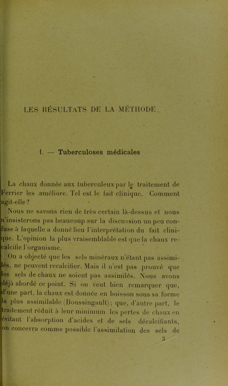 I. — Tuberculoses médicales La chaux donnée aux tuberculeux par le traitement de Ferrier les améliore. Tel est le fait clinique. Comment agit-elle? Nous ne savons rien de très certain lè-dessus et nous n insisterons pas beaucoup sur la discussion un peu con- fuse à laquelle a donné lieu l’interprétation du fait clini- que. L’opinion la plus vraisemblable est que la chaux re- calcifie l’organisme. On a objecté que les sels minéraux n’étant pas assimi- lés, ne peuvent recalcifier. Mais il n est pas prouvé que les sels de chaux ne soient pas assimilés. Nous avons déjà aborde ce point. Si on veut bien remarquer que, d une part, la chaux est donnée en boisson sous sa forme la plus assimilable (Boussingault) ; que, d’autre part, le traitement réduit à leur minimum les pertes de chaux en évitant 1 absorption d acides et de sels décalcifiants, on concevra comme possible 1 assimilation des sels de