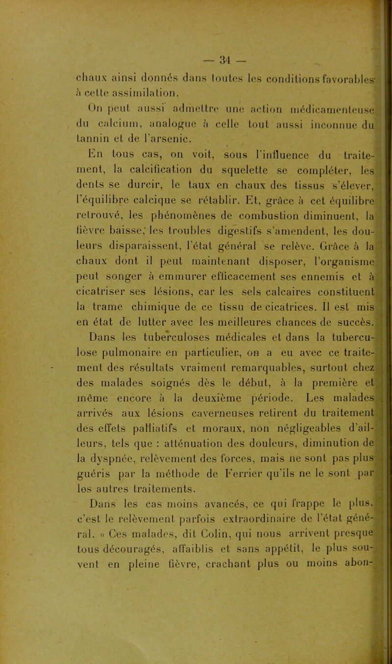 chaux ainsi donnés dans toutes les conditions favorables*; à cette assimilation. On peut aussi admettre une action médicamenteuse du calcium, analogue à celle tout aussi inconnue du tannin et de l'arsenic. En tous cas, on voit, sous l’influence du traite- ment, la calcification du squelette se compléter, les denLs se durcir, le taux en chaux des tissus s’élever, 1 équilibre calcique se rétablir. Et, grâce à cet équilibre retrouvé, les phénomènes de combustion diminuent, la fièvre baisse,* les troubles digestifs s’amendent, les dou- leurs disparaissent, l’état général se relève. Grâce à la ch aux dont il peut maintenant disposer, l’organisme peut songer à emmurer efficacement ses ennemis et à cicatriser ses lésions, car les sels calcaires constituent la trame chimique de ce tissu de cicatrices. Il est mis en état de lutter avec les meilleures chances de succès. Dans les tuberculoses médicales et dans la tubercu- lose pulmonaire en particulier, on a eu avec ce traite- ment des résultats vraiment remarquables, surtout chez des malades soignés dès le début, à la première et même encore à la deuxième période. Les malades ; arrivés aux lésions caverneuses retirent du traitement des effets palliatifs et moraux, non négligeables d’ail- leurs, tels que : atténuation des douleurs, diminution de la dyspnée, relèvement des forces, mais ne sont pas plus guéris par la méthode de Ferrier qu’ils ne le sont par les autres traitements. Dans les cas moins avancés, ce qui frappe le plus, c’est le relèvement parfois extraordinaire de l’état géné- ral. « Ces malades, dit Colin, qui nous arrivent presque tous découragés, affaiblis et sans appétit, le plus sou- vent en pleine fièvre, crachant plus ou moins abon-