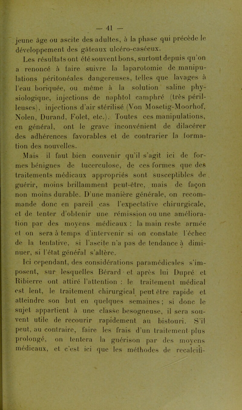 jeune âge ou ascite des adultes, à la phase qui précède le Les résultats ont étésouventbons, surtout depuis qu’on a renoncé à faire suivre la laparotomie de manipu- lations péritonéales dangereuses, telles que lavages à l’eau boriquée, ou même h la solution saline phy- siologique, injections de naphtol camphré (très péril- leuses), injections d’air stérilisé (Von Mosetig-Moorhof, Nolen, Durand, Folet, etc.). Toutes ces manipulations, en général, ont le grave inconvénient de dilacérer des adhérences favorables et de contrarier la forma- tion des nouvelles. Mais il faut bien convenir qu’il s’agit ici de for- mes bénignes de tucerculose, de ces formes que des traitements médicaux appropriés sont susceptibles de guérir, moins brillamment peut-être, mais de façon non moins durable. D’une manière générale, on recom- mande donc en pareil cas l’expectative chirurgicale, et de tenter d’obtenir une rémission ou une améliora- tion par des moyens médicaux : la main reste armée et on sera à temps d’intervenir si on constate l’échec de la tentative, si l’ascite n’a pas de tendance à dimi- nuer, si l'état général s’altère. Ici cependant, des considérations paramédicales s’im- posent, sur lesquelles Bérard et après lui Du pré et Ribierre ont attiré l’attention : le traitement médical est lent, le traitement chirurgical peut être rapide et atteindre son but en quelques semaines; si donc le sujet appartient à une classe besogneuse, il sera sou- vent utile de recourir rapidement au bistouri. S’il peut, au contraire, taire les frais d’un traitement plus prolongé, on tentera la guérison par des moyens médicaux, et c est ici que les méthodes de recalcifi-