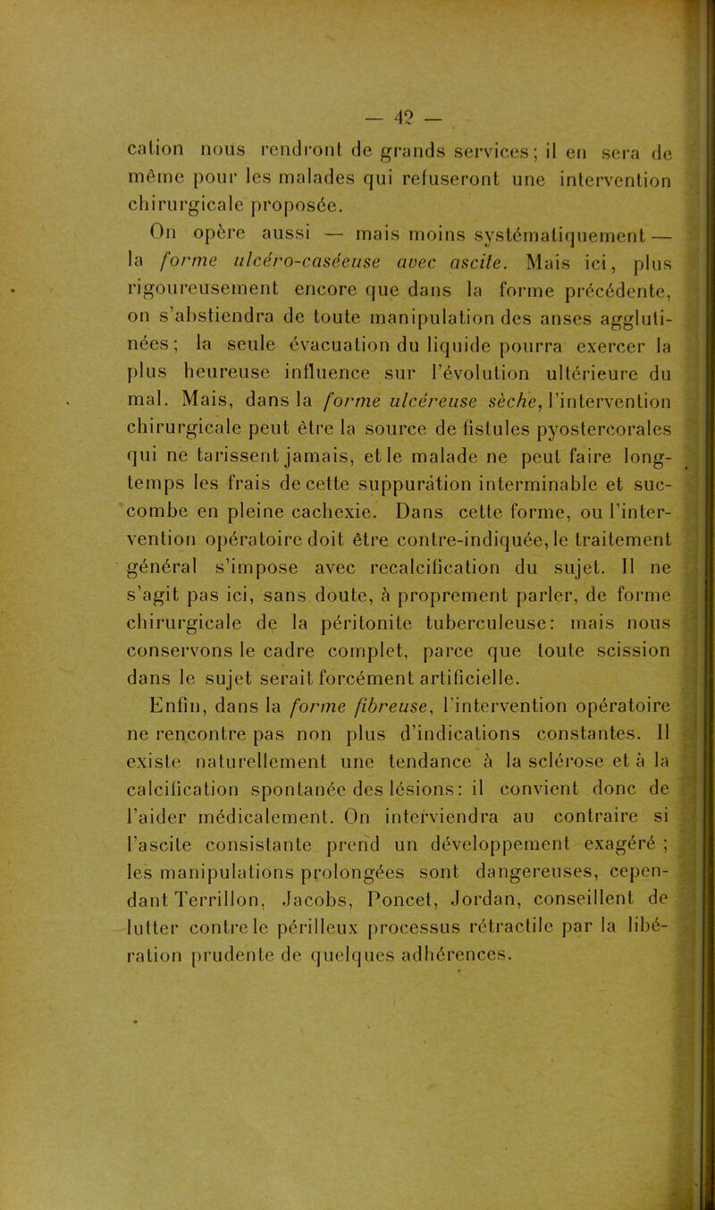 cation nous rendront de grands services ; il en sera de même pour les malades qui refuseront une intervention chirurgicale proposée. On opère aussi — mais moins systématiquement — la forme ulcéro-caséeuse avec ascite. Mais ici, plus rigoureusement encore que dans la forme précédente, on s’abstiendra de toute manipulation des anses aggluti- nées ; la seule évacuation du liquide pourra exercer la plus heureuse influence sur l’évolution ultérieure du mal. Mais, dans la forme ulcéreuse sèche, l’intervention chirurgicale peut être la source de fistules pyostercorales qui ne tarissent jamais, et le malade ne peut faire long- temps les frais de cette suppuration interminable et suc- combe en pleine cachexie. Dans cette forme, ou l’inter- vention opératoire doit être contre-indiquée, le traitement général s’impose avec recalcification du sujet. Il ne s’agit pas ici, sans doute, à proprement parler, de forme chirurgicale de la péritonite tuberculeuse: mais nous conservons le cadre complet, parce que toute scission dans le sujet serait forcément artificielle. Enfin, dans la forme fibreuse, l’intervention opératoire ne rencontre pas non plus d’indications constantes. Il existe naturellement une tendance h la sclérose et à la Jaé calcification spontanée des lésions : il convient donc de • l’aider médicalement. On interviendra au contraire si l’ascite consistante prend un développement exagéré ; les manipulations prolongées sont dangereuses, cepen- : dant Terrillon, Jacobs, Poncet, Jordan, conseillent de lutter contre le périlleux processus rétractile par la libé- ration prudente de quelques adhérences. ■