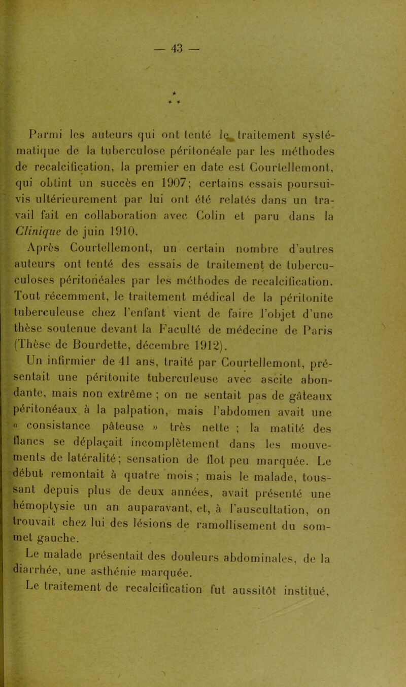 » ★ ¥■ * * , Parmi les auteurs qui ont tenté le* traitement systé- matique de la tuberculose péritonéale par les méthodes de recalcification, la premier en date est Courtcllemont, qui obtint un succès en 1907; certains essais poursui- vis ultérieurement par lui ont été relatés dans un tra- vail fait en collaboration avec Colin et paru dans la Clinique de juin 1910. Après Courtellemont, un certain nombre d’autres auteurs ont tenté des essais de traitement de tubercu- culoses péritonéales par les méthodes de recalcification. Tout récemment, le traitement médical de la péritonite tuberculeuse chez l'enfant vient de faire l’objet d’une thèse soutenue devant la Faculté de médecine de Paris (Thèse de Bourdette, décembre 1912). Un infirmier de 41 ans, traité par Courtellemont, pré- sentait une péritonite tuberculeuse avec ascite abon- dante, mais non extrême ; on ne sentait pas de gâteaux péritonéaux à la palpation, mais l’abdomen avait une « consistance pâteuse » très nette ; la matité des flancs se déplaçait incomplètement dans les mouve- Jments de latéralité; sensation de flot peu marquée. Le ->débub remontait a quatre mois ; mais le malade, tous- sant depuis plus de deux années, avait présenté une hémoptysie un an auparavant, et, à l’auscultation, on tiornait chez lui des lésions de ramollisement du som- met gauche. Le malade présentait des douleurs abdominales, de la diarrhée, une asthénie marquée. Le traitement de recalcification fut aussitôt institué,