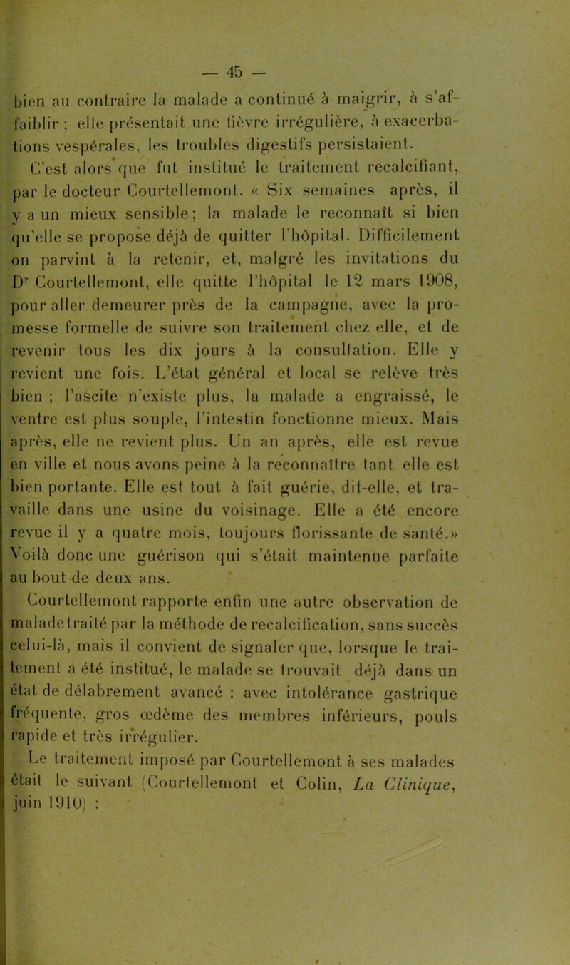 bien au contraire la malade a continué à maigrir, à s’af- faiblir; elle présentait une lièvre irrégulière, à exacerba- tions vespérales, les troubles digestifs persistaient. C’est alors que fut institué le traitement recalciliant, par le docteur Courtellemont. « Six semaines après, il y a un mieux sensible; la malade le reconnaît si bien qu’elle se propose déjà de quitter l'hôpital. Difficilement on parvint à la retenir, et, malgré les invitations du Dr Courtellemont, elle quitte l’hôpital le 12 mars 1908, pour aller demeurer près de la campagne, avec la pro- messe formelle de suivre son traitement chez elle, et de revenir tous les dix jours à la consultation. Elle y revient une fois. L’état général et local se relève très bien ; l’ascite n’existe plus, la malade a engraissé, le ventre est plus souple, l’intestin fonctionne mieux. Mais après, elle ne revient plus. Un an après, elle est revue en ville et nous avons peine à la reconnaître tant elle est bien portante. Elle est tout à fait guérie, dii-elle, et tra- vaille dans une usine du voisinage. Elle a été encore revue il y a quatre mois, toujours florissante de santé.» Voilà donc une guérison qui s’était maintenue parfaite au bout de deux ans. Courtellemont rapporte enfin une autre observation de maladelraité par la méthode de recalcification, sans succès celui-là, mais il convient de signaler que, lorsque le trai- tement a été institué, le malade se trouvait déjà dans un état de délabrement avancé : avec intolérance gastrique fréquente, gros œdème des membres inférieurs, pouls rapide et très irrégulier. Le traitement imposé par Courtellemont à ses malades était le suivant (Courtellemont et Colin, La Clinique, juin 1910) : »