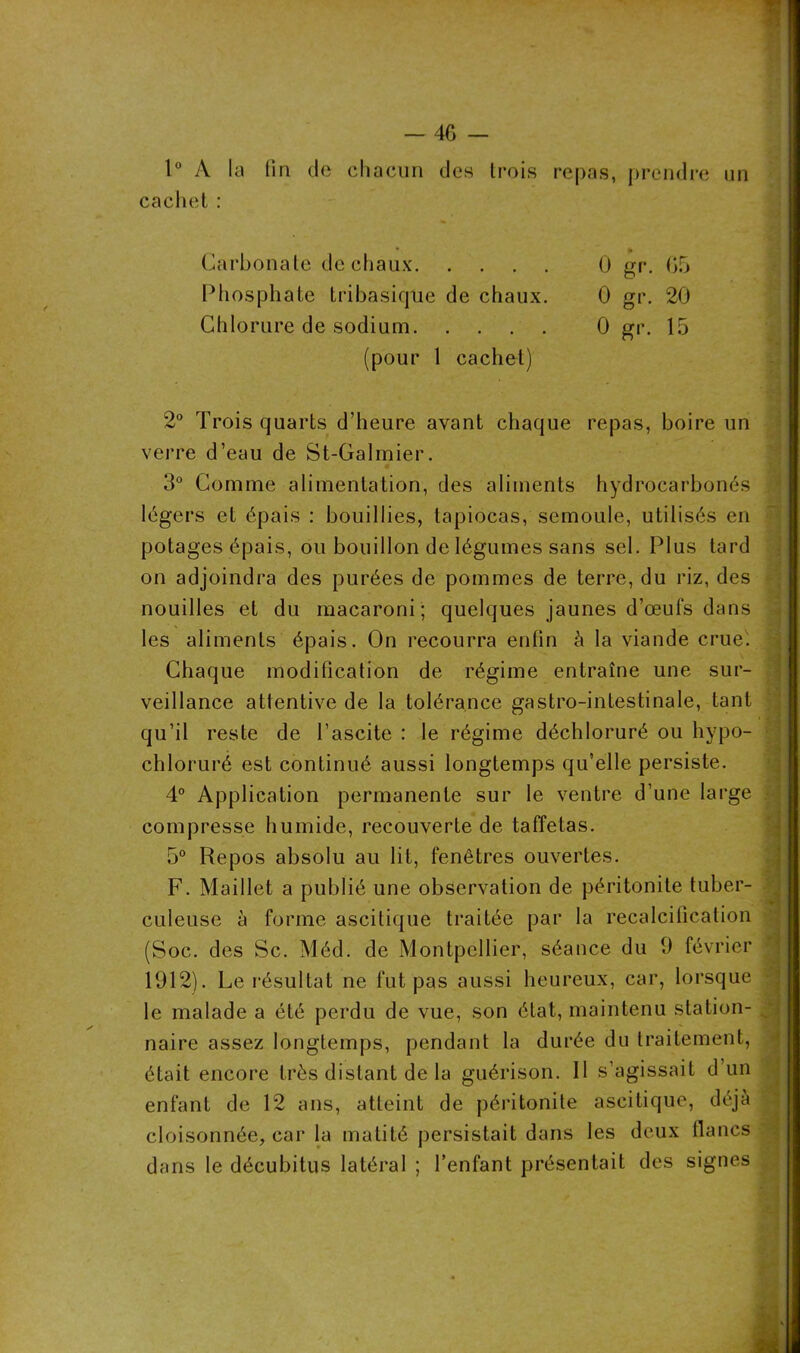1° A la (in de chacun des trois repas, prendre un cachet : . • % Carbonate de chaux 0 gr. 05 Phosphate tribasique de chaux. 0 gr. 20 Chlorure de sodium 0 gr. 15 (pour 1 cachet) 2° Trois quarts d’heure avant chaque repas, boire un verre d’eau de St-Galmier. 3° Comme alimentation, des aliments hydrocarbonés légers et épais : bouillies, tapiocas, semoule, utilisés en potages épais, ou bouillon de légumes sans sel. Plus tard on adjoindra des purées de pommes de terre, du riz, des nouilles et du macaroni; quelques jaunes d’œufs dans les aliments épais. On recourra enfin à la viande crue. Chaque modification de régime entraîne une sur- veillance attentive de la tolérance gastro-inLestinale, tant qu’il reste de l’ascite : le régime déchloruré ou hypo- chloruré est continué aussi longtemps qu’elle persiste. 4° Application permanente sur le ventre d’une large compresse humide, recouverte de taffetas. 5° Repos absolu au lit, fenêtres ouvertes. F. Maillet a publié une observation de péritonite tuber- culeuse à forme ascitique traitée par la recalcification (Soc. des Sc. Méd. de Montpellier, séance du 9 février 1912). Le résultat ne fut pas aussi heureux, car, lorsque le malade a été perdu de vue, son état, maintenu station- N naire assez longtemps, pendant la durée du traitement, était encore très distant de la guérison. Il s’agissait d’un enfant de 12 ans, atteint de péritonite ascitique, déjà cloisonnée, car la matité persistait dans les deux flancs dans le décubitus latéral ; l’enfant présentait des signes