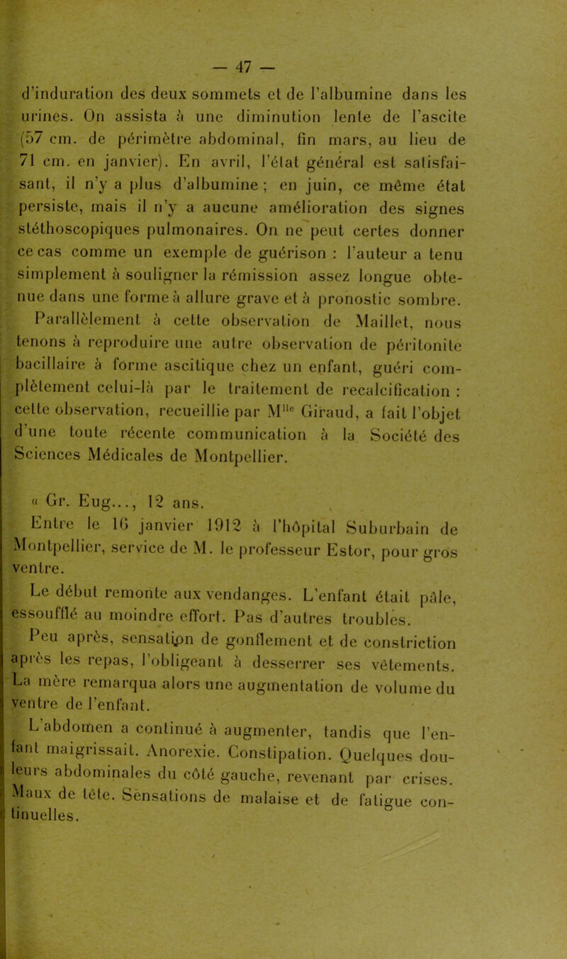 d’induration des deux sommets et de l’albumine dans les urines. On assista à une diminution lente de l’ascite (57 cm. de périmètre abdominal, fin mars, au lieu de 71 cm. en janvier). En avril, l'état général est satisfai- sant, il n’y a plus d’albumine; en juin, ce même état persiste, mais il n’y a aucune amélioration des signes stéthoscopiques pulmonaires. On ne peut certes donner ce cas comme un exemple de guérison : l’auteur a tenu simplement à souligner la rémission assez longue obte- nue dans une forme à allure grave et à pronostic sombre. Parallèlement à cette observation de Maillet, nous tenons à reproduire une autre observation de péritonite bacillaire à forme ascitique chez un enfant, guéri com- plètement celui-là par le traitement de recalcification : cette observation, recueillie par Mllc Giraud, a fait l’objet d une toute récente communication à la Société des Sciences Médicales de Montpellier. « Gr. Eug..., 12 ans. - Entre le 1(> janvier 1912 à l’hôpital Suburbain de Montpellier, service de M. le professeur Estor, pour gros ventre. Le début remonte aux vendanges. L’enfant était pâle, essoufflé au moindre effort. Pas d'autres troubles. 1 eu après, sensatipn de gonflement et de eonstriction après les repas, l’obligeant à desserrer ses vêtements. La mère remarqua alors une augmentation de volume du ventre de l’enfant. L abdomen a continué à augmenter, tandis que l’en- fant maigrissait. Anorexie. Constipation. Quelques dou- leurs abdominales du côté gauche, revenant par crises. Maux de tête. Sensations de malaise et de fatigue con- tinuelles.
