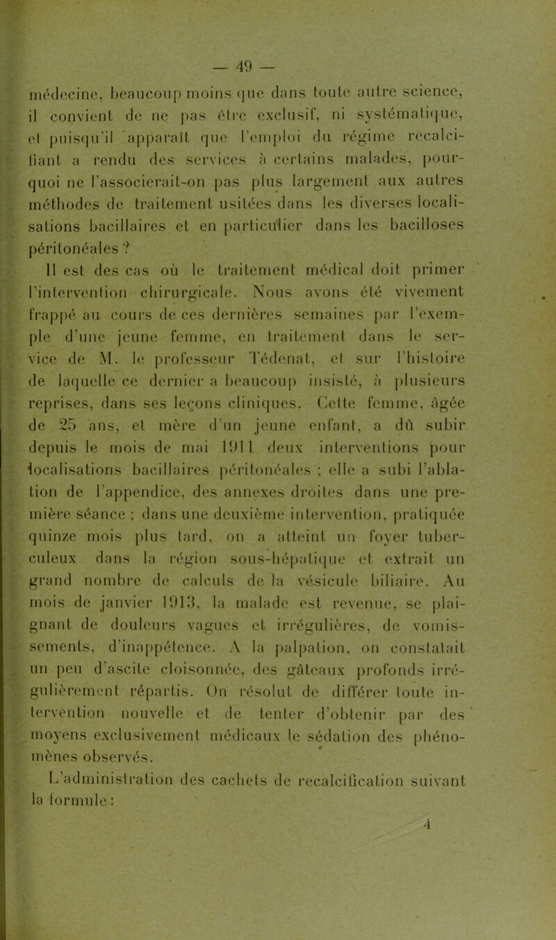 médecine, beaucoup moins que dans toute autre science, il convient de ne pas être exclusif, ni systématique, el puisqu’il apparaît que l’emploi du régime recalci- fiant a rendu des services à certains malades, pour- quoi ne l’associerait-on pas plus largement aux autres méthodes de traitement usitées dans les diverses locali- sations bacillaires et en particulier dans les bacilloses péritonéales ? 11 est des cas où le traitement médical doit primer l’intervention chirurgicale. Nous avons été vivement frappé au cours de ces dernières semaines par l’exem- ple d'une jeune femme, en traitement dans le ser- vice de M. le professeur Tédenat, et sur l'histoire de laquelle ce dernier a beaucoup insisté, à plusieurs reprises, dans ses leçons cliniques. Celte femme, âgée de 25 ans, el mère d’un jeune enfant, a dû subir depuis le mois de mai 1911 deux interventions pour localisations bacillaires péritonéales ; elle a subi l'abla- tion de l’appendice, des annexes droites dans une pre- mière séance ; dans une deuxième intervention, pratiquée quinze mois plus tard, on a atteint un foyer tuber- culeux dans la région sous-hépatique et extrait un grand nombre de calculs de la vésicule biliaire. Au mois de janvier 1913, la malade est revenue, se plai- gnant de douleurs vagues et irrégulières, do vomis- sements, d inappétence. À la palpation, on constatait un peu d ascite cloisonnée, des gâteaux profonds irré- gulièrement répartis. Ou résolut de différer toute in- tervention nouvelle et de tenter d’obtenir par des moyens exclusivement médicaux le sédation des phéno- mènes observés. L administration des cachets de recalcitlcation suivant la formule : 4