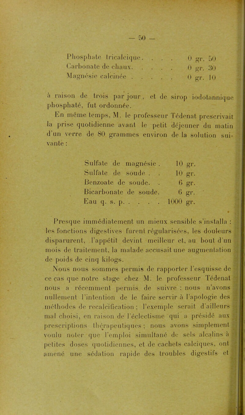 Phosphate Iricalcique. Carbonate de chaux. Magnésie calcinée . phosphaté, fut ordonnée. En même temps, M. le professeur Tédenat prescrivait la prise quotidienne avant le petit déjeuner du matin d’un verre de 80 grammes environ de la solution sui- vante : Presque immédiatement un mieux sensible s’installa : les fonctions digestives furent régularisées, les douleurs disparurent, l’appétit devint meilleur et, au bout d’un mois de traitement, la malade accusait une augmentation de poids de cinq kilogs. Nous nous sommes permis de rapporter l’esquisse de ce cas que notre stage chez M. le professeur Tédenat nous a récemment permis de suivre : nous n’avons nullement l’intention de le faire servir à l’apologie des méthodes de recalcification ; l’exemple serait d’ailleurs mal choisi, en raison de l’éclectisme qui a présidé aux prescriptions thérapeutiques; nous avons simplement voulu noter que l’emploi simultané de sels alcalins à petites doses quotidiennes, et de cachets calciques, ont amené une sédation rapide des troubles digestifs et Sulfate de magnésie . 10 gr. Sulfate de soude . . 10 gr. Benzoate de soude. . 6 gr. Bicarbonate de soude. 6 gr. Eau q. s. p 1000 gr.