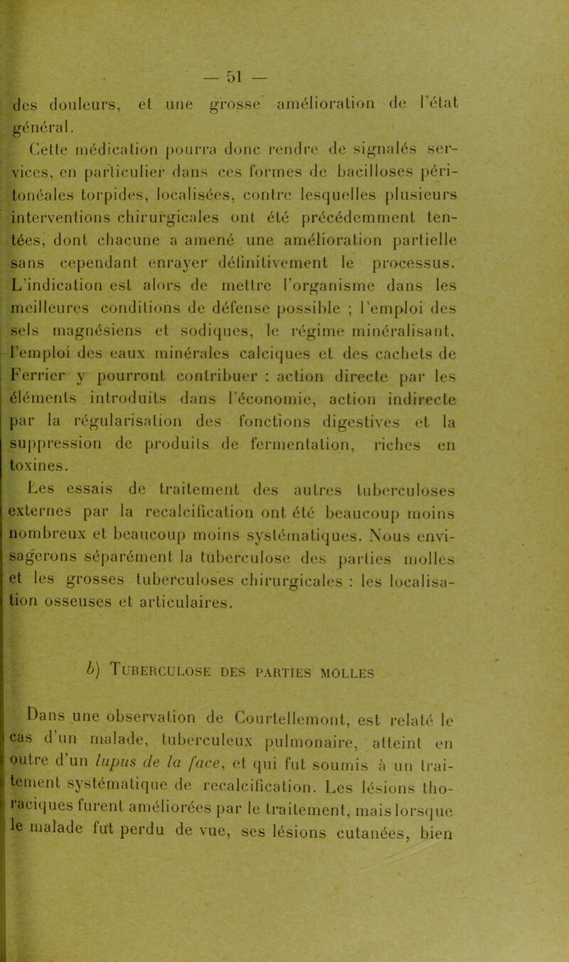 — Gi- cles douleurs, et une grosse amélioration de l'état général. Celte médication pourra donc rendre de signalés ser- vices, en particulier dans ces formes de bacilloses péri- tonéales torpides, localisées, contre lesquelles plusieurs interventions chirurgicales ont été précédemment ten- tées, dont chacune a amené une amélioration partielle sans cependant enrayer définitivement le processus. L’indication est alors de mettre l'organisme dans les meilleures conditions de défense possible ; l’emploi des sels magnésiens et sodiques, le régime minéralisant, l’emploi des eaux minérales calciques et des cachets de Ferrier y pourront contribuer : action directe par les éléments introduits dans l’économie, action indirecte par la régularisation des fonctions digestives et la suppression de produits de fermentation, riches en toxines. Les essais de traitement des autres tuberculoses externes par la recalcification ont été beaucoup moins nombreux et beaucoup moins systématiques. Nous envi- sagerons séparément la tuberculose des parties molles et les grosses tuberculoses chirurgicales : les localisa- tion osseuses et articulaires. b) Tuberculose des parties molles Dans une observation de Courtellemont, est relaté le cas d un malade, tuberculeux pulmonaire, atteint en outre d’un lupus de la face, et qui fut soumis à un trai- tement systématique de recalcification. Les lésions tho- I raciques lurent améliorées par le traitement, mais lorsque I le malade lut perdu de vue, ses lésions cutanées, bien