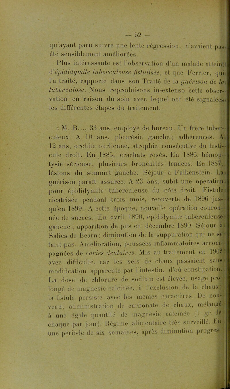 qu’ayant paru suivre une lenle régression, n’avaient pas été sensiblement améliorées. Plus intéressante est l’observation d’un malade atteint épididymite tuberculeuse fistulisée, et que Ferrier, qui l’a traité, rapporte dans son Traité de la guérison de la tuberculose. Nous reproduisons in-extenso celte obser- vation en raison du soin avec lequel ont été signalées- les différentes étapes du traitement. « M. B..., 33 ans, employé de bureau. Un frère tuber- culeux. A 10 ans, pleurésie gauche; adhérences. A 12 ans, orchite ourlienne, atrophie consécutive du testi- cule droit. En 1885, crachats rosés. En 188G, hémop- tysie sérieuse, plusieurs bronchites tenaces. En 1887, lésions du sommet gauche. Séjour à Ealkenstein. La guérison paraît assurée. A 23 ans, subit une opération pour épididymite tuberculeuse du côté droit. Fistule cicatrisée pendant trois mois, réouverte de 1896 jus- qu’en 1899. A cette époque, nouvelle opération couron- née de succès. En avril 1890, épididymite tuberculeuse gauche; apparition de pus en décembre 1890. Séjour à* Salies-de-Béarn; diminution de la suppuration qui ne se tarit pas. Amélioration, poussées inflammatoires accom- pagnées de caries dentaires. Mis au traitement en 1J02 avec difficulté, car les sels de chaux passaient sans modification apparente par l intestin, d ou constipation. La dose de chlorure de sodium est élevée, usage pro- longé de magnésie calcinée, a 1 exclusion de la chaux, la fistule persiste avec les mêmes caractères. De no,Jpl veau, administration de carbonate de chaux, mélangé à une égale quantité de magnésie calcinée (1 gi- dé ; chaque par jour). Régime alimentaire très surveillé. En. une période de six semaines, après diminution progies-jl