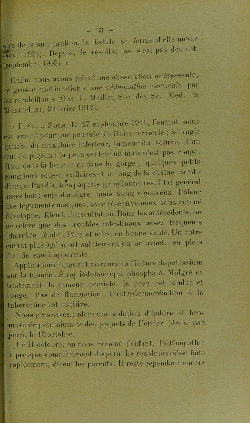 Sive de la suppuration, la fistule se ferme d’elle-mè.ne (ÇoiU 1904). Depuis, le résultat ne s est pas démenti (septembre 1905). » Enfin, nous avons relevé une observation intéressante, fc Grosse amélioration d'une adénopathie cervicale pat- tes recalcifiants (Obs. F. Maillet, Soc. des Sc. Méd. de Montpellier, 9 lévrier 1912). |(( p g..., 3 ans. Le 27 septembre 1911, l’enfant nous est amené pour une poussée d’adénite cervicale ; a l angle gauche du maxillaire inférieur, tumeur du volume d un œuf de pigeon ; la peau est tendue mais n’est pas rouge. Hicn dans la bouche ni dans la gorge; quelques petits ganglions sous-maxillaires et le long de la chaîne caroti- dienne. Pas d’autres paquets ganglionnaires. Etat général assez bon ; enfant maigre, mais assez vigoureux. Pâleur des téguments marquée, avec réseau veineux sous-cutane développé. Rie ni» l’auscultation. Dans les antécédents, on ne relève que des troubles intestinaux assez fréquents (diarrhée fétide). Père et mère en bonne santé. Un autre enfant plus âgé mort subitement un an avant, en plein état de santé apparente. Application d’onguent mercuriel à l’iodure de potassium sur la tumeur. Sirop iodotanniquc phosphaté. Malgré ce traitement, la tumeur persiste, la peau est tendue et roime. Pas de fluctuation. L’intradermoréaction à la tuberculine est positive. Nous prescrivons alors une solution d iodure et bro- mure de potassium et des paquets de Eerrier (deux par. jour), le 10 octobre. Le 21 octobre, on nous ramène l’enfant, l’adénopathie -a presque complètement disparu. La résolution s est faite rapidement, disent les parents. 11 reste cependant encore