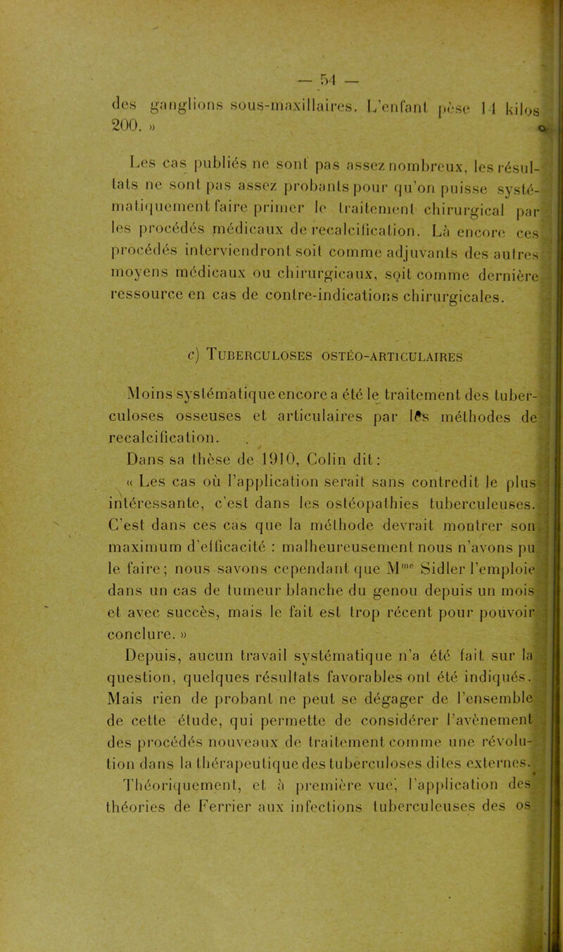 des ganglions sous-maxillaires. 200. » L enfant pèse 14 kilos Les cas publiés ne sont pas assez nombreux, les résul- tats ne sont pas assez probants pour qu’on puisse systé- matiquement faire primer 1e traitement chirurgical par les procédés médicaux de recalciiicalion. Là encore ces procédés interviendront soit comme adjuvants des autres moyens médicaux ou chirurgicaux, spit comme dernière ressource en cas de contre-indications chirurgicales. c) Tuberculoses ostéo-articulaires Moins systématique encore a été le traitement des tuber- culoses osseuses et articulaires par iPs méthodes de recalcification. Dans sa thèse de 1910, Colin dit: « Les cas où l’application serait sans contredit le plus intéressante, c'est dans les ostéopathies tuberculeuses. C'est dans ces cas que la méthode devrait montrer son maximum d’efficacité : malheureusement nous n'avons pu le faire; nous savons cependant que Mmé Sid 1er l’emploie dans un cas de tumeur blanche du genou depuis un mois et avec succès, mais le fait est trop récent pour pouvoir conclure. » Depuis, aucun travail systématique n’a été fait sur la question, quelques résultats favorables ont été indiqués. : Mais rien de probant ne peut se dégager de l’ensemble de cette étude, qui permette de considérer l’avènement des procédés nouveaux de traitement comme une révolu- tion dans la thérapeutique des tuberculoses dites externes. Théoriquement, et à première vue', l’application des théories de Ferrier aux infections tuberculeuses des os.