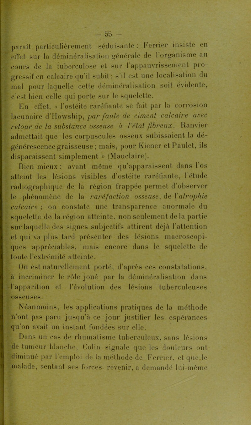 paraît particulièrement séduisante : Ferrier insiste en effet sur la déminéralisation générale de l’organisme au cours de la tuberculose et sur l’appauvrissement pro- gressif en calcaire qu’il subit; s'il est une localisation du mal pour laquelle cette déminéralisation soit évidente, c’est bien celle qui porte sur le squelette. En effet, « l’ostéite raréfiante se fait par la corrosion lacunaire d’Howship, par faute de ciment calcaire avec retour de la substance osseuse à l'étal fibreux. Ranvier admettait que les corpuscules osseux subissaient la dé- générescence graisseuse ; mais, pour Kiener et Paulet, ils disparaissent simplement » (Mauclaire). Bien mieux : avant môme qu’apparaissent dans l’os atteint les lésions visibles d’ostéite raréfiante, l’étude radiographique de la région frappée permet d'observer le phénomène de la raréfaction osseuse, de Yalrophie calcaire ; on constate une transparence anormale du squelette de la région atteinte, non seulement delà partie sur laquelle des signes subjectifs attirent déjà l’attention et qui va plus tard présenter des lésions macroscopi- ques appréciables, mais encore dans le squelette de toute l’extrémité atteinte. On est naturellement porté, d’après ces constatations, à incriminer le rôle joué par la déminéralisation dans l’apparition et l'évolution des lésions tuberculeuses osseuses. Néanmoins, les applications pratiques de la méthode n’ont pas paru jusqu’à ce jour justifier les espérances qu’on avait un instant fondées sur elle. Dans un cas de rhumatisme tuberculeux, sans lésions de tumeur blanche, Colin signale que les douleurs ont diminué par I emploi de la méthode de Ferrier, et que.le malade, sentant ses forces revenir, a demandé lui-même