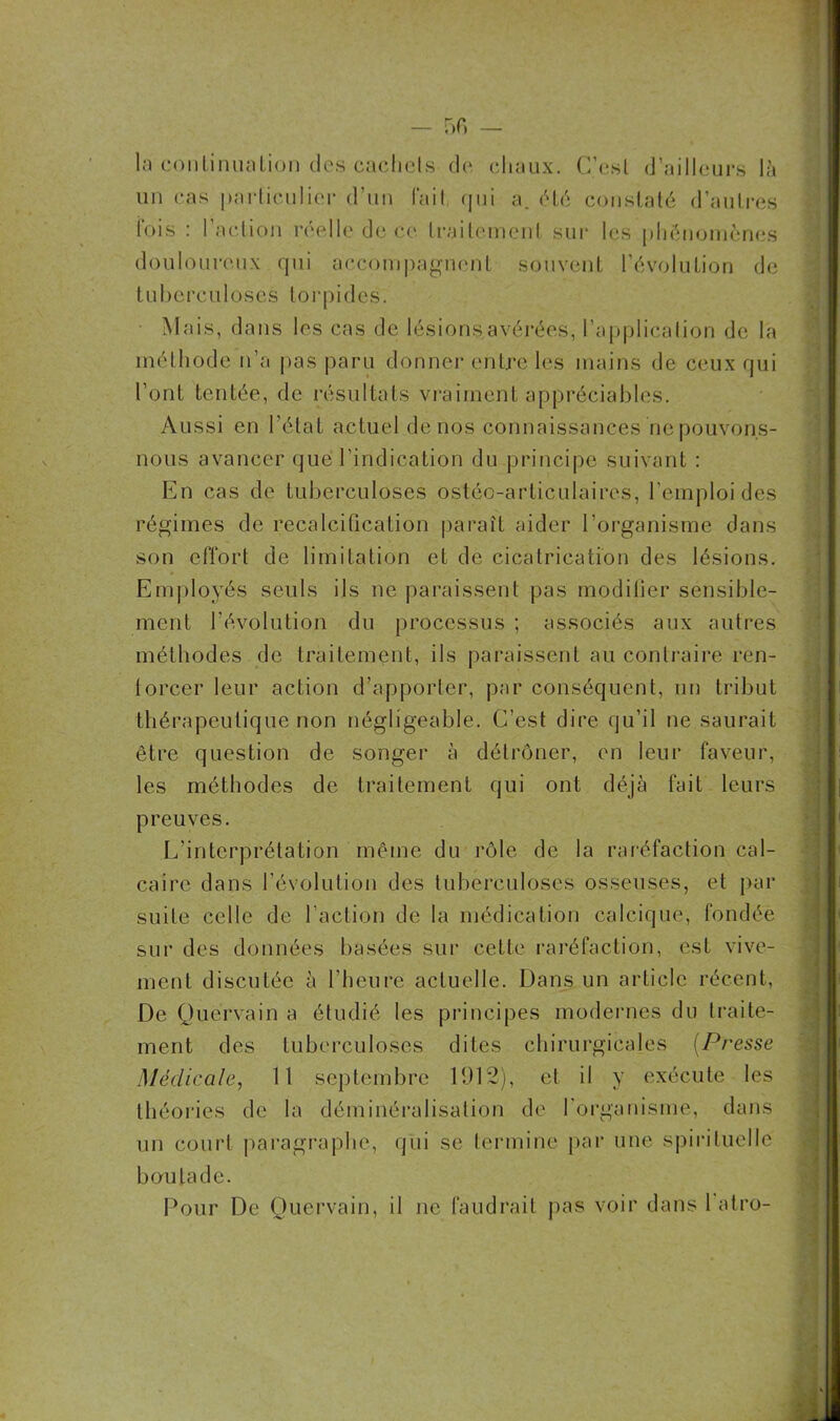 la continuation des cachets de chaux. C’est d’ailleurs là un cas particulier d’un Fait, qui a. été constaté d’autres Fois : l’action réelle de ce traitement sur les phénomènes douloureux qui accompagnent souvent l’évolution de tuberculoses torpides. • Mais, dans les cas de lésions avérées, l’application de la méthode n’a pas paru donner entre les mains de ceux qui l’ont tentée, de résultats vraiment appréciables. Aussi en l’état actuel de nos connaissances ne pouvons- nous avancer que l’indication du principe suivant : En cas de tuberculoses ostéo-articulaires, l’emploi des régimes de recalcification paraît aider l’organisme dans son effort de limitation et de cicatrication des lésions. Employés seuls ils ne paraissent pas modifier sensible- ment l’évolution du processus ; associés aux autres méthodes de traitement, ils paraissent au contraire ren- forcer leur action d’apporter, par conséquent, un tribut thérapeutique non négligeable. C’est dire qu’il ne saurait être question de songer à détrôner, en leur faveur, les méthodes de traitement qui ont déjà fait leurs preuves. L’interprétation même du rôle de la raréfaction cal- caire dans l’évolution des tuberculoses osseuses, et par suite celle de l’action de la médication calcique, Fondée sur des données basées sur cette raréfaction, est vive- ment discutée à l’heure actuelle. Dans un article récent, De Quervain a étudié les principes modernes du traite- ment des tuberculoses dites chirurgicales (Presse Médicale, 11 septembre 1912), et il y exécute les théories de la déminéralisation de l'organisme, dans un court paragraphe, qui se termine par une spirituelle boutade.