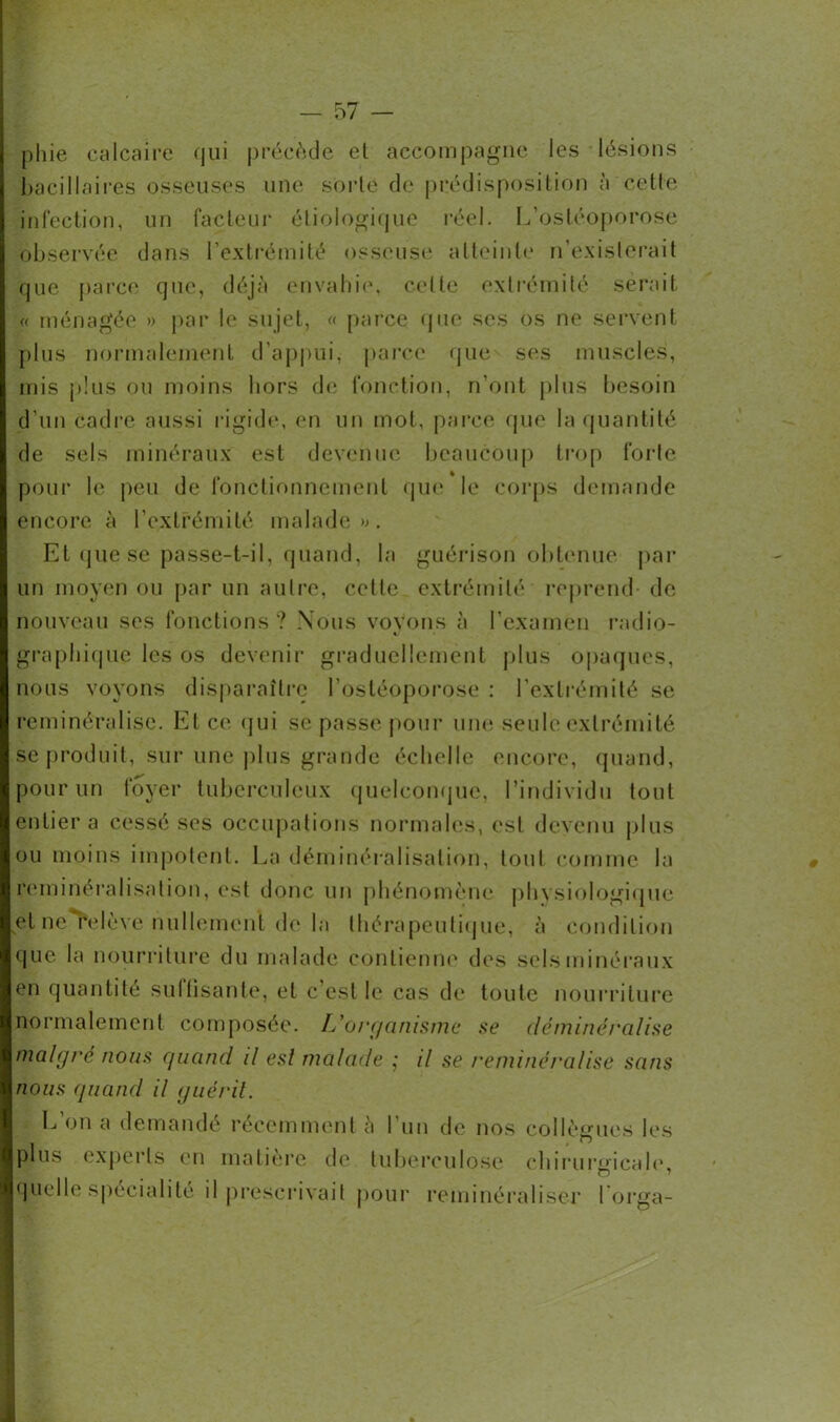 pliie calcaire qui précède et accompagne les lésions bacillaires osseuses une sorte de prédisposition à cette infection, un facteur étiologique réel. I,'ostéoporose observée dans l’extrémité osseuse atteinte n’existerait que parce que, déjà envahie, celle extrémité serait « ménagée » par le sujet, « parce que ses os ne servent plus normalement d’appui, parce que ses muscles, mis plus ou moins hors de fonction, n’ont plus besoin d’un Cadre aussi rigide, en un mot, parce que la quantité de sels minéraux est devenue beaucoup trop forte pour le peu de fonctionnement que le corps demande encore à l’extrémité malade». Et que se passe-t-il, quand, la guérison obtenue par un moyen ou par un autre, cette extrémité reprend- de nouveau ses fonctions? Nous voyons à l’examen radio- graphique les os devenir graduellement plus opaques, nous voyons disparaître l’ostéoporose : l'extrémité se reminéralise. El ce qui se passe pour une seule extrémité se produit, sur une plus grande échelle encore, quand, pour un foyer tuberculeux quelconque, l’individu tout entier a cessé ses occupations normales, est devenu plus ou moins impotent. La déminéralisation, tout comme la reminéralisation, est donc un phénomène physiologique et ne relève nullement de la thérapeutique, à condition que la nourriture du malade contienne des sels minéraux en quantité sultisante, et c’est le cas de toute nourriture normalement composée. L'organisme se déminéralise maigre nous quand il esl malade ; il se reminéralise sans nous quand il guérit. L’on a demandé récemment à l’un de nos collègues les plus experts en matière de tuberculose chirurgicale, quelle spécialité il prescrivait pour reminéraliser lorga-