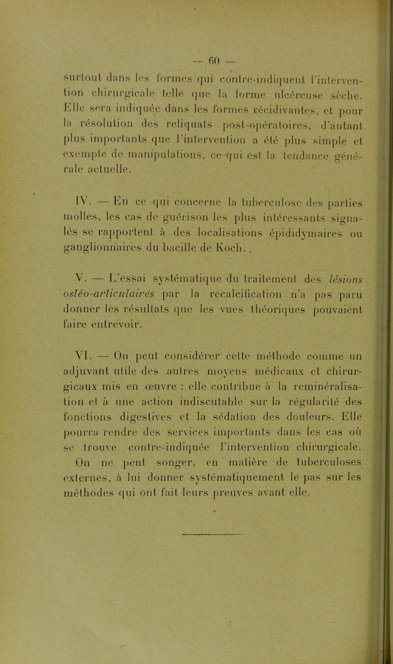 — fiO surtout dans les formes qui contre-indiquent l’interven- tion chirurgicale telle que la forme ulcéreuse sèche. Elle sera indiquée dans les formes récidivantes, et pour- la résolution des reliquats post-opératoires, d’autant plus importants que 1 intervention a été plus simple et exempte de manipulations, ce qui est la tendance géné- rale actuelle. IV. — En ce qui concerne la tuberculose des parties molles, les cas de guérison les plus intéressants signa- lés se rapportent à des localisations épididymaires ou ganglionnaires du bacille de Koch.. V. — L’essai systématique du traitement des lésions osléo-arliculaires par la recalciticalion n’a pas paru donner les résultats que les vues théoriques pouvaient faire entrevoir. VI. — On peut considérer cette méthode comme un adjuvant utile des autres moyens médicaux et chirur- gicaux mis en œuvre : elle contribue à la reminéralisa- tion et à une action indiscutable sur la régularité des fonctions digestives et la sédation des douleurs. Elle pourra rendre des services importants dans les cas où se trouve contre-indiquée l’intervention chirurgicale. On ne peut songer, en matière de tuberculoses externes, ù lui donner systématiquement le pas sur les méthodes qui ont fait leurs preuves avant elle.