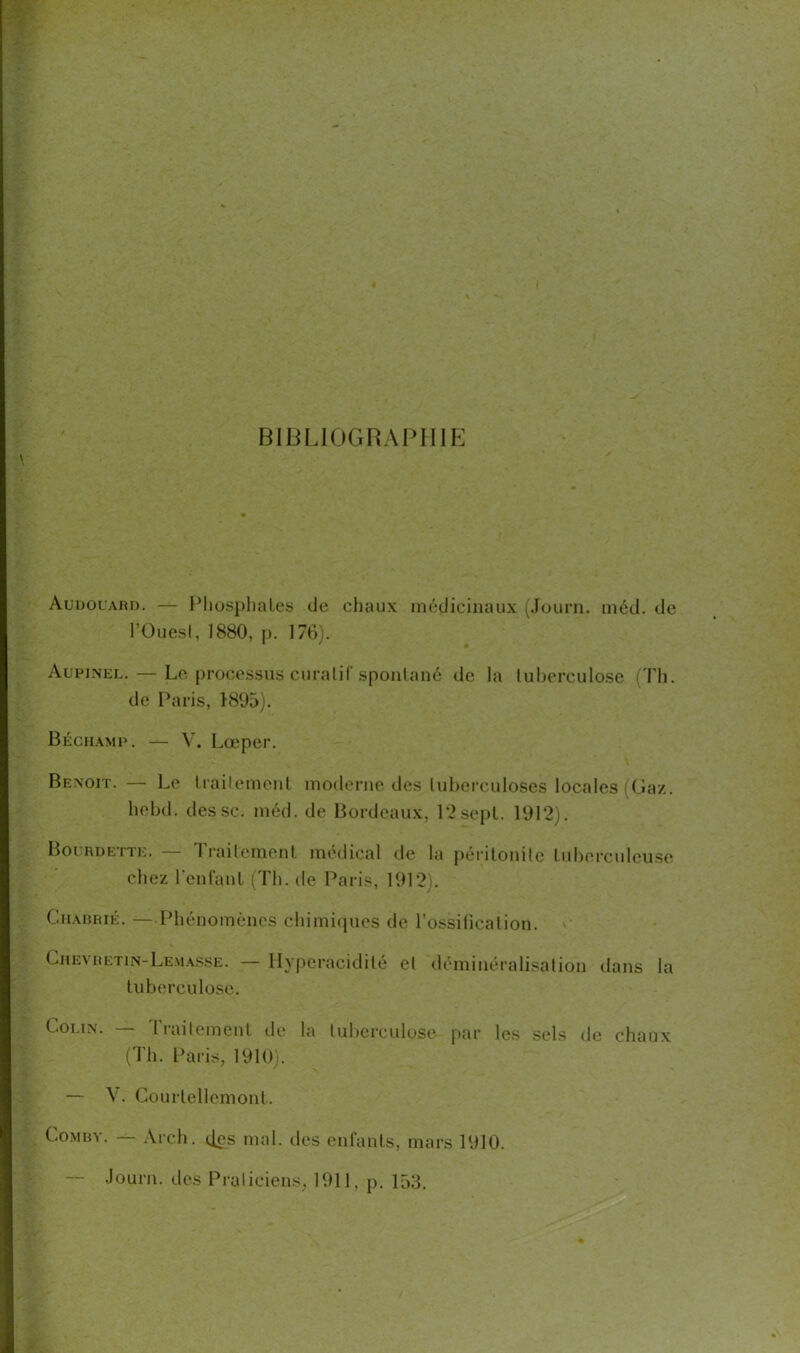 BIBLIOGRAPHIE Audouard. — Phosphates de chaux médicinaux (Journ. méd. de l’Ouest, 1880, p. 176). Aupinel.—Le processus curatif spontané de la tuberculose (Th. de Paris, 1895). Béchamp. — V. Lœper. Benoit. — Le traitement moderne des tuberculoses locales (Gaz. hebd. des sc. méd. de Bordeaux, 12sept. 1912). Bourdette. — Traitement médical de la péritonite tuberculeuse chez l'enfant (Th. de Paris, 1912). Charrié. — Phénomènes chimiques de l’ossilicalion. Chevretin-Lemasse. — Hyperacidité et déminéralisation dans la tuberculose. Colin. — Traitement de la tuberculose par les sels de chaux (Th. Paris, 1910). — V. Courtellemont. Combv. — Arch. (.[es mal. des enfants, mars 1910. Journ. des Praticiens, 1911, p. 153.