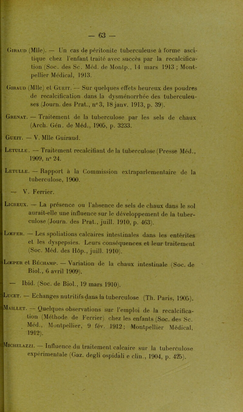 Giraud (Mlle). — Un cas de péritonite tuberculeuse à forme asci- tique chez l’enfant traité avec succès par la recalcifica- lion (Soc. des Sc. Méd. de Montp., 14 mars 1913 ; Mont- pellier Médical, 1913. Giraud (Mlle) et Gueit. — Sur quelques effets heureux des poudres de Décalcification dans la dysménorrhée des tuberculeu- ses (Journ. des Prat., n°3, 18 janv. 1913, p. 39). Grenat. — Traitement de la tuberculose par les sels de chaux (Arch. Gén. de Méd., 1905, p. 3233. Gueit. — V. Mlle Guiraud. Letulle. — Traitement recalcifiant delà tuberculose (Presse Méd., 1909, n° 24. Letulle. — Rapport à la Commission extraparlementaire de la tuberculose, 1900. — V. Ferrier. Licreux. — La présence ou l’absence de sels de chaux dans le sol aurait-elle une influencé sur le développement de la tuber- culose (Journ. des Prat., juill. 1910, p. 403). Lqefer. Les spoliations calcaires intestinales dans les entérites et les dyspepsies. Leurs conséquences et leur traitement (Soc. Méd. des Ilôp., juill. 1910). Lgeper et Béchamp. — Variation de la chaux intestinale (Soc. de Biol., 6 avril 1909). — Ibid. (Soc. de Biol., 19 mars 1910). Lucet. — Echanges nutritifs dans la tuberculose (Th. Paris, 1905). Maillet. — Quelques observations sur l’emploi de la recalcifica- lion (Méthode de Ferrier) chez les enfants (Soc. des Sc. . Méd> Montpellier, 9 fév. 1912; Montpellier Médical, 1912). VIichelazzi.— Influence du traitement calcaire sur la tuberculose expérimentale (Gaz. degli ospidâli e clin., 1904, p. 425).