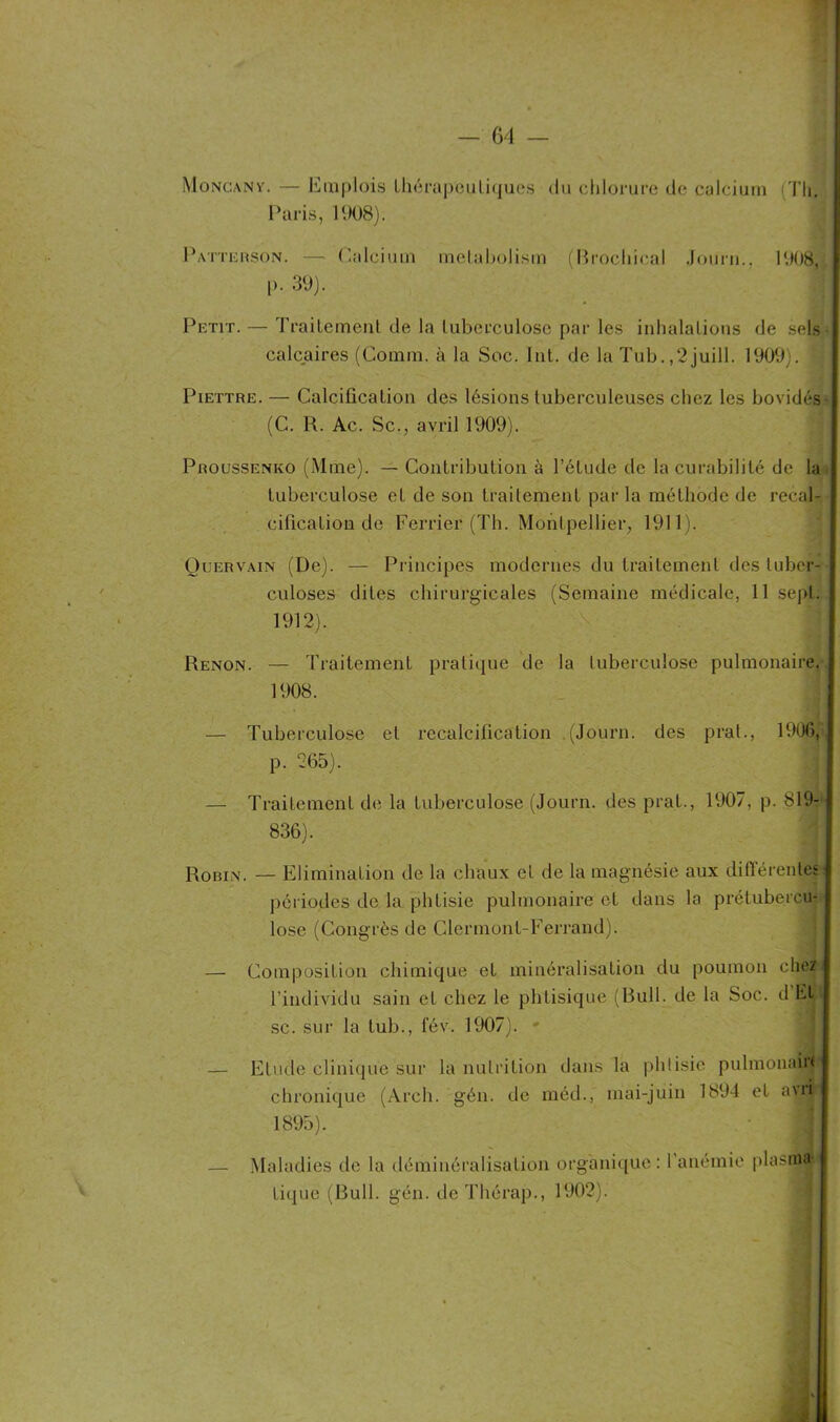 — 64 — Y Moncany. — Emplois thérapeutiques du chlorure de calcium <Th. Paris, 1908). Patterson. — Calcium raelabolism (Brocliical Jour»., 1908, [>. 39). Petit. — Traitement de la tuberculose par les inhalations de sels calcaires (Comm. à la Soc. Int. de la Tub.,2 juill. 1909;. Piettre. — Calcification des lésions tuberculeuses chez les bovidés (C. R. Ac. Sc., avril 1909). Proussenko (Mme). — Contribution à l’étude de la curabilité de la j tuberculose et de son traitement par la méthode de recal- cification de Ferrier (Th. Montpellier, 1911). Quervain (De). — Principes modernes du traitement des tuber- culoses dites chirurgicales (Semaine médicale, 11 sept. 1912). Renon. — Traitement pratique de la tuberculose pulmonaire. | 1908. — Tuberculose et recalcification .(Journ. des prat., 1906, J p. 265). — Traitement de la tuberculose (Journ. des prat., 1907, p. 819- 836). Robin. — Elimination de la chaux et de la magnésie aux différente; périodes de la phtisie pulmonaire et dans la prétubercu- lose (Congrès de Clermont-Ferrand). — Composition chimique et minéralisation du poumon chez l’individu sain et chez le phtisique (Bull, de la Soc. d Et|l sc. sur la tub., fév. 1907). - — Etude clinique sur la nutrition dans la phtisie pulmonaiit chronique (Arch. gén. de méd., mai-juin 1894 et avr|r 1895). — Maladies de la déminéralisation organique: l’anémie plasma* tique (Bull. gén. de Thérap., 1902).