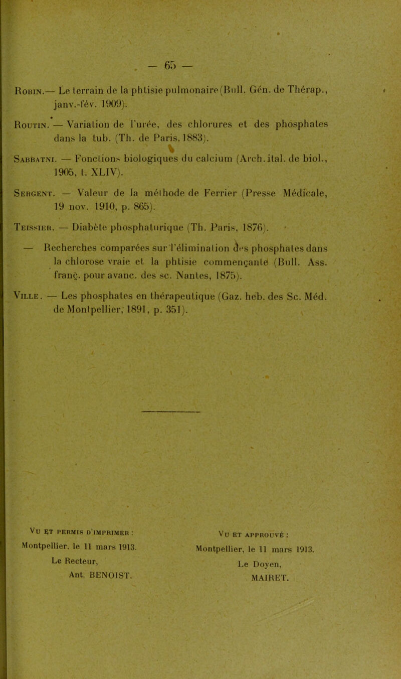 Robin.— Le terrain de la phtisie pulmonaire (Bull. Gén. de Thérap., janv.-fév. 1909). Routin. — Variation de l'urée, des chlorures et des phosphates dans la lub. (Th. de Paris, 1883). V Sabbatni. — Fonctions biologiques du calcium (Arch.ital. de biol., 1905, t. XLIV). Sebgent. — Valeur de la méthode de Ferrier (Presse Médicale, 19 nov. 1910, p. 865). Teissier. — Diabète phosphaturique (Th. Paris, 1876). — Recherches comparées sur l’élimination th*s phosphates dans la chlorose vraie et la phtisie commençante (Bull. Ass. franç. pour avanc. des sc. Nantes, 1875). Ville. — Les phosphates en thérapeutique (Gaz. heb. des Sc. Méd. de Montpellier, 1891, p. 351). Vu ET permis d’imprimer : Montpellier, le 11 mars 1913. Le Recteur, Ant. BENOIST. Vu ET APPROUVÉ : Montpellier, le 11 mars 1913. Le Doyen, MAIRET.