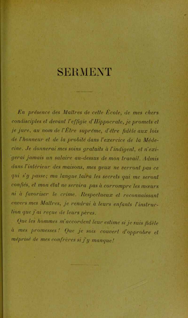 SERMENT En présence des Maîtres de celle Ecole, de mes chers condisciples el devant l'effigie cl’Hippocrate, je promets el je jure, au nom de l’Être suprême, d’être fidèle aux lois de l'honneur el de la probité dans l’exercice de la Méde- cine. Je donnerai mes soins gratuits à l’imligenl, el n’exi- gerai jamais un salaire au-dessus de mon travail. Admis dans l'intérieur des maisons, mes yeux ne verront pas ce gui s y jtasse ; ma langue taira les secrets gui me seront confiés, el mon étal ne servira pas à corrompre les mœurs ni à favoriser le crime. Hespeclueux el reconnaissant envers mes Maîtres, je rendrai à leurs enfants l’instruc- tion gue j'ai reçue de leurs pères. Que les hommes m accordent leur estime si je suis fidèle à mes promesses! Que je sois couvert d’opprobre el méprisé de mes confrères si j’y mangue!