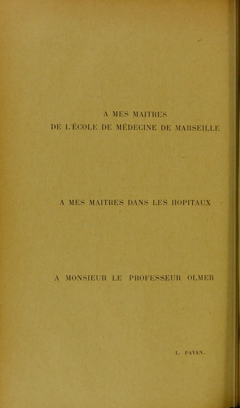 A MES MAITRES DE L’ÉCOLE DE MÉDECINE DE MARSEILLE A MES MAITRES DANS LES HOPITAUX A MONSIEUR LE PROFESSEUR OLMER