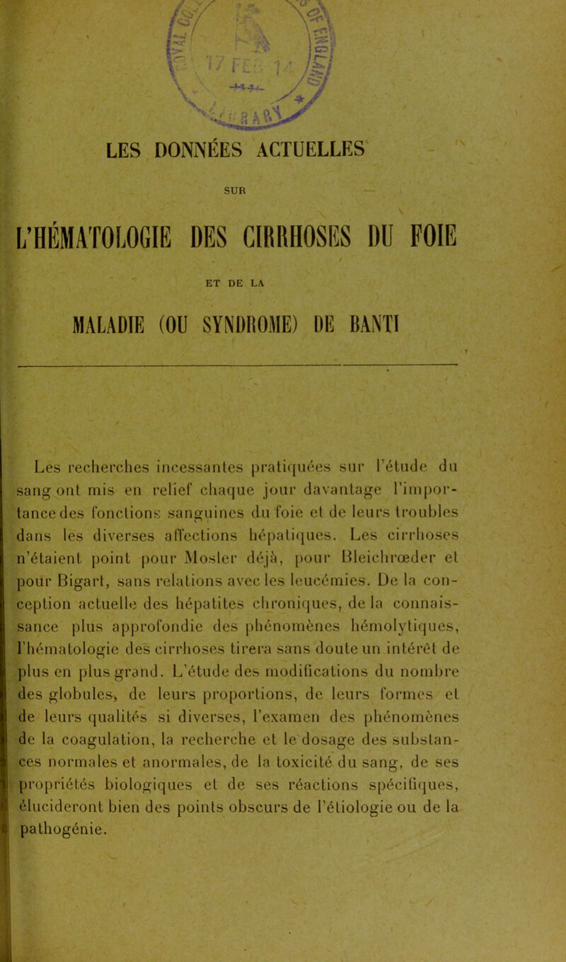 LES DONNÉES ACTUELLES SUR L’HÉMATOLOGIE DES CIRRHOSES DU FOIE ET DE LA MALADIE (OU SYNDROME) DE BANTI Les recherches incessantes pratiquées sur l'étude du sang ont mis en relief chaque jour davantage l’impor- tance des fonctions sanguines du foie et de leurs troubles dans les diverses affections hépatiques. Les cirrhoses n’étaient point pour Mosier déjà, pour Bleichrœder et pour Bigart, sans relations avec les leucémies. De la con- ception actuelle des hépatites chroniques, de la connais- sance plus approfondie des phénomènes hémolytiques, l'hématologie des cirrhoses tirera sans doute un intérêt de plus en plus grand. L’étude des modifications du nombre des globules* de leurs proportions, de leurs formes et de leurs qualités si diverses, l'examen des phénomènes de la coagulation, la recherche et le dosage des substan- ces normales et anormales, de la toxicité du sang, de ses propriétés biologiques et de ses réactions spécifiques, élucideront bien des points obscurs de l’étiologie ou de la pathogénie.