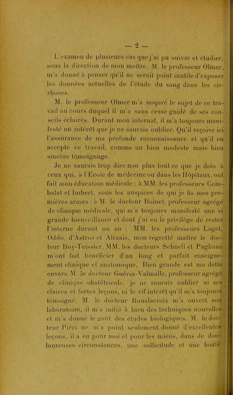 L’examen de plusieurs casquej’ai pii suivre et étudier, sous la direction de mon maître, M. le professeur Olmer, m’a donné à penser qu’il ne serait point inutile d’exposer les données actuelles de l’étude du sang dans les cir- rhoses. M. le professeur Olmer m’a inspire le sujet de ce tra- vail au cours duquel il m’a sans cesse guidé de ses con- seils éclairés. Durant mon internat, il m’a toujours mani- festé un intérêt que je ne saurais oublier. Qu’il reçoive ici l’assurance de ma profonde reconnaissance et qu’il en accepte ce travail, comme un bien modeste mais bien sincère témoignage. Je ne saurais trop dire non plus tout ce que je dois à ceux qui, à l'Ecole de médecine ou dans les Hôpitaux, ont fait mon éducation médicale : à MM. les professeurs Com- balat et Imbert, sous les auspices de qui je fis mes pre- mières armes ; à M. le docteur Boinet, professeur agrégé de clinique médicale, qui m’a toujours manifesté une si grande bienveillance et dont j’ai eu le privilège de rester l’interne durant un an ; MM. les professeurs Lagel, Oddo, d’Astros et Alezais, mon regretté maître le doc-, leur Boy-Teissitr, MM. les docteurs Schnell et Pagliano m’ont fait bénéficier d’un long et parfait enseigne- ment clinique et anatomique. Bien grande est ma dette envers M. le docteur Guérin-Valmalle, professeur agrégé de clinique obstétricale, je ne saurais oublier ni ses claires et fortes leçons, ni le vif intérêt qu’il m’a toujours témoigné. M. le docteur Rouslacroix m’a ouvert son laboratoire, il m’a initié à bien des techniques nouvelles et m’a donné le goût des études biologiques. M. le doc- : teur Piéri ne m’a point seulement donné d’excellentes leçons, il a eu pour moi et pour les miens, dans de dou- loureuses circonstances, une sollicitude et une bonté