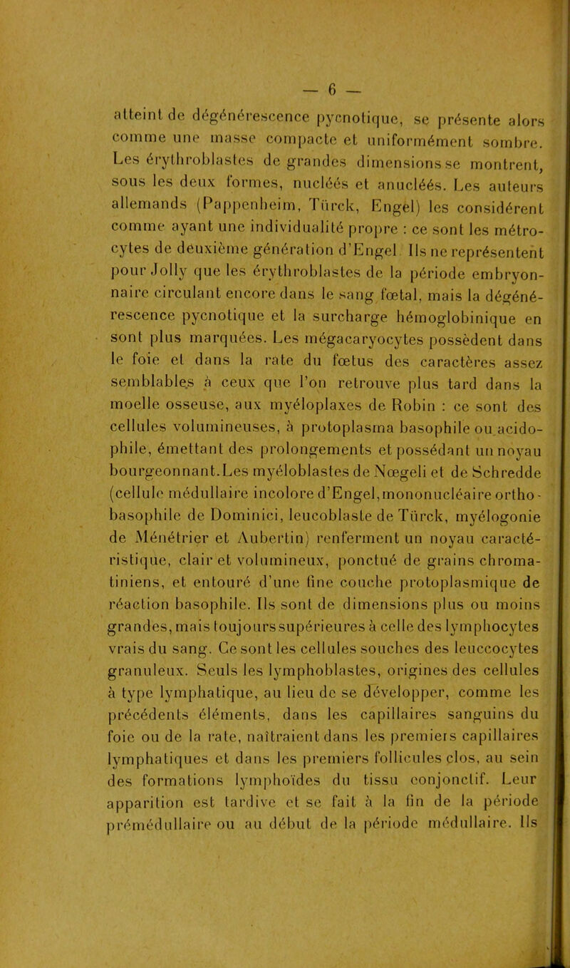 atteint de dégénérescence pycnotique, se présente alors comme une masse compacte et uniformément sombre. Les érythroblastes de grandes dimensions se montrent, sous les deux formes, nucléés et anucléés. Les auteurs allemands (Pappenheim, Tiirck, Engel) les considèrent comme ayant une individualité propre : ce sont les métro- cytes de deuxième génération d’Engel. Ils ne représentent pour Jolly que les érythroblastes de la période embryon- naire circulant encore dans le sang fœtal, mais la dégéné- rescence pycnotique et la surcharge hémoglobinique en sont plus marquées. Les mégacaryocytes possèdent dans le foie et dans la rate du fœtus des caractères assez e-& * ceux que l’on retrouve plus tard dans la moelle osseuse, aux myéloplaxes de Robin : ce sont des cellules volumineuses, à protoplasma basophile ou acido- phile, émettant des prolongements et possédant un noyau bourgeonnant.Les myéloblastes de Nœgeli et de Schredde (cellule médullaire incolore d’Engel,mononucléaire ortho- basophile de Dominici, leucoblaste de Türck, myélogonie de Ménétrier et Aubertin) renferment un noyau caracté- ristique, clair et volumineux, ponctué de grains chroma- tiniens, et entouré d’une fine couche protoplasmique de réaction basophile. Ils sont de dimensions plus ou moins grandes, mais toujours supérieures à celle des lymphocytes vrais du sang. Ce sont les cellules souches des leuccocytes granuleux. Seuls les lymphoblastes, origines des cellules à type lymphatique, au lieu de se développer, comme les précédents éléments, dans les capillaires sanguins du foie ou de la rate, naîtraient dans les premiers capillaires lymphatiques et dans les premiers follicules clos, au sein des formations lymphoïdes du tissu conjonctif. Leur apparition est tardive et se fait à la fin de la période prémédullaire ou au début de la période médullaire. Ils