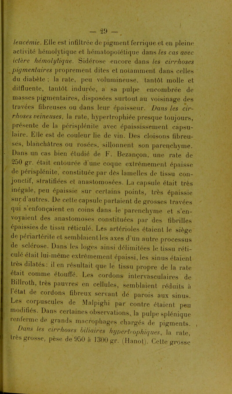 leucémie. Elle est infiltrée de pigment ferrique et en pleine activité hémolytique et hématopoïétique dans les cas avec ictère hémolytique. Sidérose encore dans les cirrhoses pigmentaires proprement dites et notamment dans celles du diabète ; la rate, peu volumineuse, tantôt molle et dilfluente, tantôt indurée, a sa pulpe encombrée de masses pigmentaires, disposées surtout au voisinage des travées fibreuses ou dans leur épaisseur. Dans les cir- rhoses veineuses, la rate, hypertrophiée presque toujours, présente de la périsplénile avec épaississement capsu- laire. Elle est de couleur lie de vin. Des cloisons fibreu- ses, blanchâtres ou rosées, sillonnent son parenchyme. Dans un cas bien étudié de F. Bezançon, une rate de 250 gr. était entourée d'une coque extrêmement épaisse de périsplénile, constituée par dés lamelles de tissu con- jonctif, stiatiliées et anastomosées. La capsule était très inégale, peu épaissie sur certains points, très épaissie sur d’autres. De cette capsule partaient de grosses travées qui s’enfonçaient en coins dans le parenchyme et s’en- voyaient des anastomoses constituées par des fibrilles épaissies de tissu réticulé. Les artérioles étaient le siège de périartérite et semblaient les axes d’un autre processus de sclérose. Dans les loges ainsi délimitées le tissu réti- culé était lui-même extrêmement épaissi, les sinus étaient très dilatés: il en résultait que le tissu propre de la rate était comme étouffé. Les cordons intervasculaires de Billroth, très pauvres' en cellules, semblaient réduits à létal de cordons fibreux servant de parois aux sinus. Les corpuscules de Malpighi par contre étaient peu modifiés. Dans certaines observations, la pulpe splénique renferme de grands macrophages chargés de pigments. Dans les cirrhoses biliaires hypertrophiques, la rate très grosse, pèse de 950 à 1300 gr. (flanot). Cette grosse i