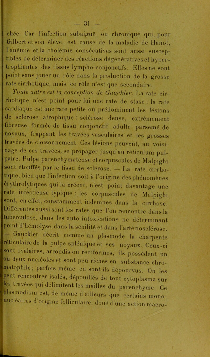 chée. Car l’infection subaiguë ou chronique qui, pour Gilbert et son élève, est cause de la maladie de Idanot, l’anémie et la cholémie consécutives sont aussi suscep- tibles de déterminer des réactions dégénératives et hyper- trophiantes des tissus lympho-conjonctifs. Elles ne sont point sans jouer un rôle dans la production de la grosse ratecirrhotique, mais ce rôle n'est que secondaire. Toute autre est la conception de Gauckler. La rate cir- rhotique n’est point pour lui une rate de stase: la rate cardiaque est une rate petite où prédominent les lésions de sclérose atrophique : sclérose dense, extrêmement fibreuse, formée de tissu conjonctif adulte parsemé de noyaux, frappant les travées vasculaires et les grosses travées de cloisonnement. Ces lésions peuvent, au voisi- nage de ces travées, se propager jusqu’au réticulum pul- paire. Pulpe parenchymateuse et corpuscules de Malpighi sont étouffés parle tissu de sclérose. — La rate cirrho- tique, bien que l’infection soit à l’origine des phénomènes érythrolytiques qui la créent, n’est point davantage une rate infectieuse typique : les corpuscules de Malpighi sont, en effet, constamment indemnes dans la cirrhose. Différentes aussi sont les rates que l’on rencontre dans la tuberculose, dans les auto-intoxications ne déterminant point d’hémolyse,dans la sénilité et dans l’artériosclérose. — Gauckler décrit comme un plasmode la charpente réticulaire de la pulpe splénique et ses noyaux. Ceux-ci sont ovalaires, arrondis ou réniformes, ils possèdent un ou deux nucléoles et sont peu riches en substance chro- matophile; parfois même en sont-ils dépourvus. On les peut rencontrer isolés, dépouillés de tout cytoplasme sur les travées qui délimitent les mailles du parenchyme Ce plasmodium est, de même d’ailleurs que certains mono- nucléaires d'origine folliculaire, doué d'une action macro-