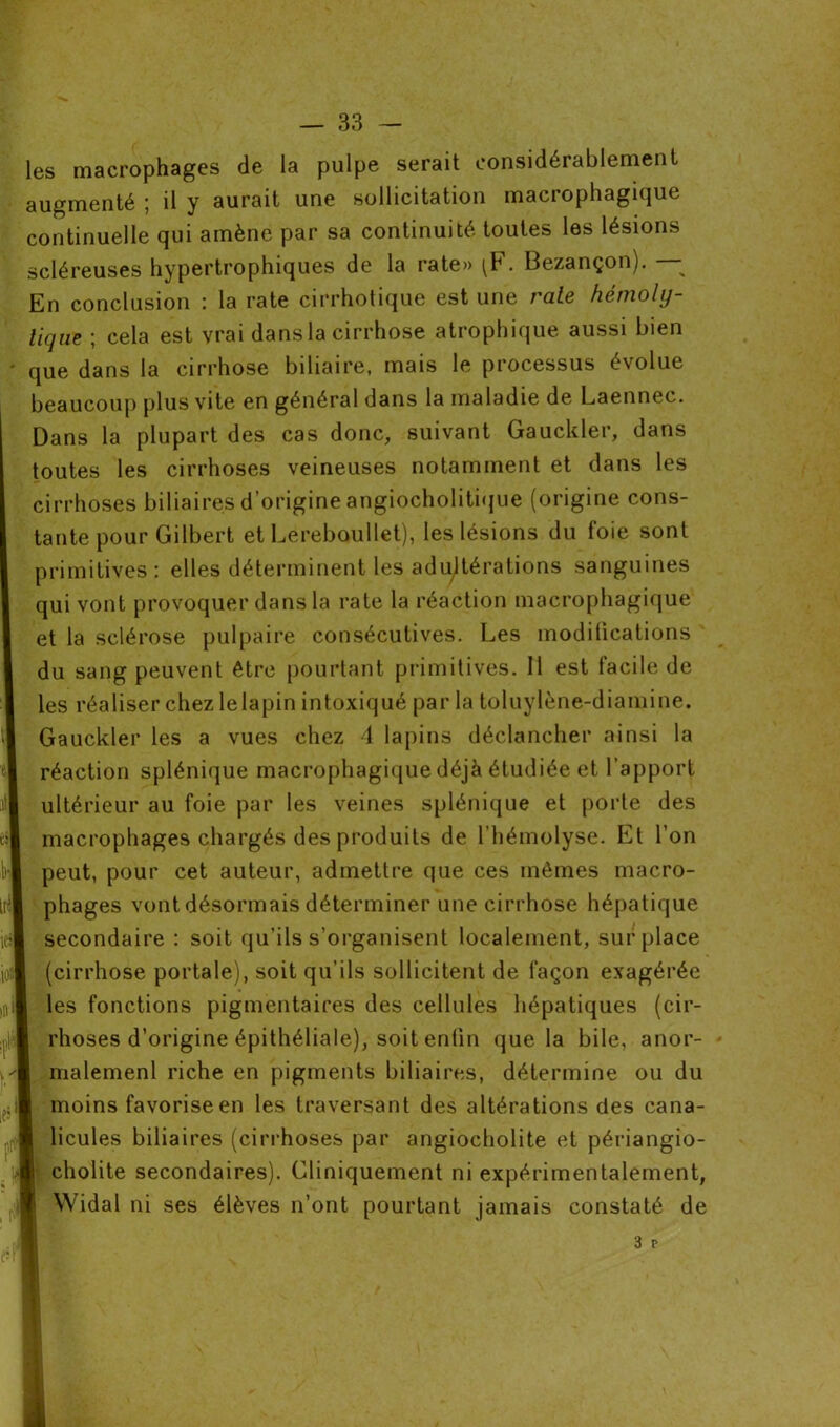 les macrophages de la pulpe serait considérablement augmenté ; il y aurait une sollicitation macrophagique continuelle qui amène par sa continuité toutes les lésions scléreuses hypertrophiques de la rate» . Bezançon). En conclusion : la rate cirrhotique est une raie hémoly- tique ; cela est vrai dansla cirrhose atrophique aussi bien que dans la cirrhose biliaire, mais le processus évolue beaucoup plus vite en général dans la maladie de Laennec. Dans la plupart des cas donc, suivant Gauckler, dans toutes les cirrhoses veineuses notamment et dans les cirrhoses biliaires d’origine angiocholitique (origine cons- tante pour Gilbert et Lereboullet), les lésions du foie sont primitives: elles déterminent les adultérations sanguines qui vont provoquer dans la rate la réaction macrophagique et la sclérose pulpaire consécutives. Les modifications du sang peuvent être pourtant primitives. 11 est facile de les réaliser chez lelapin intoxiqué par la toluylène-diamine. Gauckler les a vues chez 4 lapins déclancher ainsi la réaction splénique macrophagique déjà étudiée et l’apport ultérieur au foie par les veines splénique et porte des macrophages chargés des produits de l’hémolyse. Et l’on peut, pour cet auteur, admettre que ces mêmes macro- phages vont désormais déterminer une cirrhose hépatique secondaire : soit qu’ils s’organisent localement, surplace (cirrhose portale), soit qu’ils sollicitent de façon exagérée les fonctions pigmentaires des cellules hépatiques (cir- rhoses d’origine épithéliale), soit enfin que la bile, anor- malemenl riche en pigments biliaires, détermine ou du moins favorise en les traversant des altérations des cana- licules biliaires (cirrhoses par angiocholite et périangio- cholite secondaires). Cliniquement ni expérimentalement, Widal ni ses élèves n’ont pourtant jamais constaté de