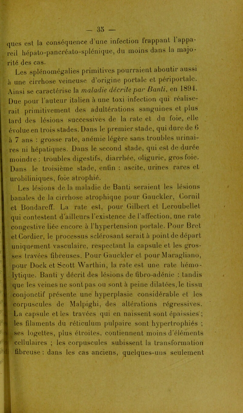 ques est la conséquence d’une infection frappant 1 appa- reil hépato-pancréato-splénique, du moins dans la majo- rité des cas. Les splénomégalies primitives pourraient aboutir aussi à une cirrhose veineuse d’origine portale et périportalc. Ainsi se caractérise la maladie décrite par Banli, en 1894. Due pour l’auteur italien à une toxi infection qui réalise- rait primitivement des adultérations sanguines et plus tard des lésions successives de la rate et du foie, elle évolue en trois stades. Dans le premier stade, qui dure de 6 h 7 ans : grosse rate, anémie légère sans troubles urinai- res ni hépatiques. Dans le second stade, qui est de durée moindre: troubles digestifs, diarrhée, oiigurie, gros foie. Dans le troisième stade, entin : ascite, urines rares et urobiliniques, foie atrophié. Les lésions delà maladie de Banti seraient les lésions banales de la cirrhose atrophique pour Gauckler, Cornil et Bondareff. La rate est, pour Gilbert et Leroubellet qui contestent d’ailleurs l’existence de l’affection, une rate congestive liée encore à l’hypertension portale. Pour Bret etCordier, le processus sclérosant serait à point de départ uniquement vasculaire, respectant la capsule et les gros- ses travées fibreuses. Pour Gauckler et pour Maragliano, pour Dock et Scott Warthin, la rate est une rate hémo- lytique. Banti y décrit des lésions de fibro-adénie : tandis que les veines ne sont pas ou sont à peine dilatées, le tissu conjonctif présente une hyperplasie considérable et les corpuscules de Malpighi, des altérations régressives. La capsule et les travées qui en naissent sont épaissies ; les filaments du réticulum pulpaire sont hypertrophiés ; . ses logettes, plus étroites, contiennent moins d’éléments cellulaires ; les corpuscules subissent la transformation fibreuse : dans les cas anciens, quelques-uns seulement