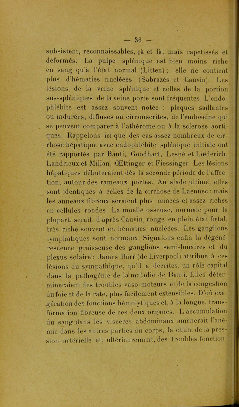 subsistent, reconnaissables, çà et là, mais rapetissés et déformés. La pulpe splénique est bien moins riche en sang qu’à l’état normal (Litten) ; elle ne contient plus d’hématies nucléées (Sabrazès et Cauvin). Les lésions de la veine splénique et celles de la portion sus-spléniques de la veine porte sont fréquentes L’endo- phlébite est assez souvent notée : plaques saillantes ou indurées, diffuses ou circonscrites, de l’endoveine qui se peuvent comparer à l’athérome ou à la sclérose aorti- ques. Rappelons ici que des cas assez nombreux de cir- rhose hépatique avec endophlébite splénique initiale ont été rapportés par Banti, Goodhart, Lesné et Lœderich, Landrieuxet Milian, OEttinger et Fiessinger. Les lésions hépatiques débuteraient dès la seconde période de l’affec- tion, autour des rameaux portes. Au stade ultime, elles sont identiques à celles de la cirrhose de Laennec : mais les anneaux fibreux seraient plus minces et assez riches en cellules rondes. La moelle osseuse, normale pour la plupart, serait, d’après Cauvin, rouge en plein état fœtal, très riche souvent en hématies nucléées. Les ganglions lymphatiques sont normaux. Signalons enfin la dégéné- rescence graisseuse des ganglions semi-lunaires et du plexus solaire : James Barr (de Liverpool) attribue à ces lésions du sympathique, qu’il a décrites, un rôle capital dans la pathogénie de la maladie de Banti. Elles déter- mineraient des troubles vaso-moteurs et de la congestion dufoieet de la rate, plus facilement extensibles. D’où exa- gération des fonctions hémolytiques et, à la longue, trans- formation fibreuse de ces deux organes. L’accumulation du sang dans les viscères abdominaux amènerait 1 ané- mie dans les autres parties du corps, la chute de la pres- sion artérielle et, ultérieurement, des troubles fonction-