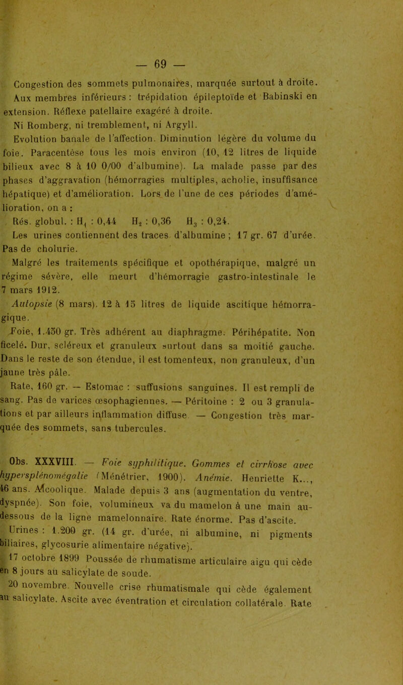 Congestion des sommets pulmonaires, marquée surtout à droite. Aux membres inférieurs : trépidation épileptoïde et Babinski en extension. Réflexe patellaire exagéré à droite. Ni Romberg, ni tremblement, ni Argyll. Evolution banale de l’affection. Diminution légère du volume du foie. Paracentèse tous les mois environ (10, 12 litres de liquide bilieux avec 8 à 10 0/00 d’albumine). La malade passe par des phases d’aggravation (hémorragies multiples, achoüe, insuffisance hépatique) et d’amélioration. Lors de l’une de ces périodes d’amé- lioration, on a : Rés. globul. : H, : 0,4i H2 : 0,36 H3 : 0,24. Les urines contiennent des traces d’albumine; 17 gr. 67 d’urée. Pas de cholurie. Malgré les traitements spécifique et opothérapique, malgré un régime sévère, elle meurt d’hémorragie gastro-intestinale le 7 mars 1912. Autopsie (8 mars). 12 à 15 litres de liquide ascitique hémorra- gique. .Foie, 1.450 gr. Très adhérent au diaphragme. Périhépatite. Non ficelé. Dur, scléreux et granuleux surtout dans sa moitié gauche. Dans le reste de son étendue, il est tomenteux, non granuleux, d’un jaune très pâle. Rate, 160 gr. — Estomac : suffusions sanguines. Il est rempli de sang. Pas de varices œsophagiennes. — Péritoine : 2 ou 3 granula- tions et par ailleurs inflammation diffuse — Congestion très mar- quée des sommets, sans tubercules. Obs. XXXVIII. — Foie syphilitique. Gommes et cirrhose avec hypersplénomégalie tMénétrier, 1900). Anémie. Henriette K..., 46 ans. Alcoolique. Malade depuis 3 ans (augmentation du ventre, dyspnée). Son foie, volumineux va du mamelon à une main au- dessous de la ligne mamelonnaire. Rate énorme. Pas d’ascite. Urines: 1.200 gr. (14 gr. durée, ni albumine, ni pigments biliaires, glycosurie alimentaire négative). 117 octobre 1899 Poussée de rhumatisme articulaire aigu qui cède en 8 jours au salicylate de soude. 20 novembre. Nouvelle crise rhumatismale qui cède également au sahcylate. Ascite avec éventration et circulation collatérale. Rate