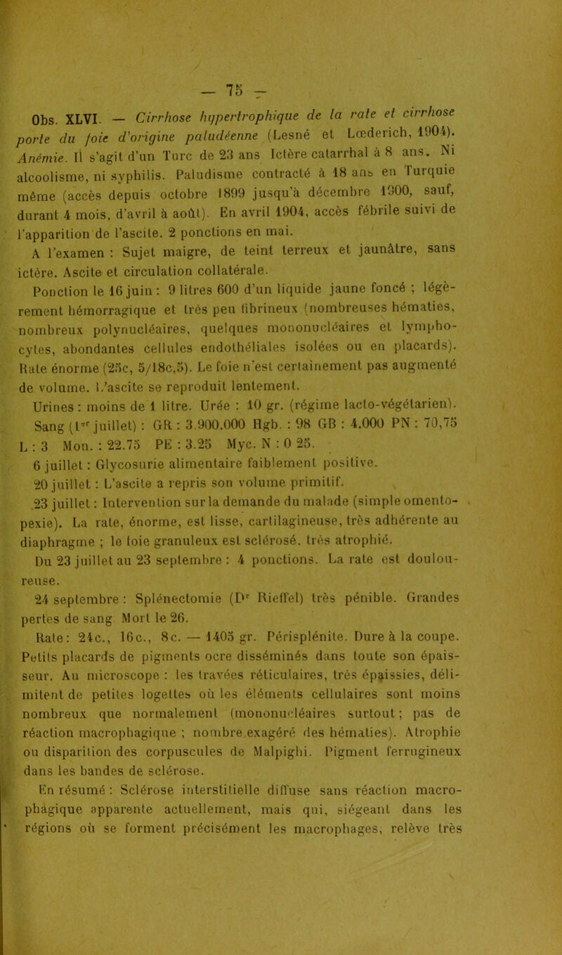 Obs. XLVI. — Cirrhose hypertrophique de la rate et cirrhose porte du foie d'origine paludéenne (Lesné et Lœderich, 11)04). Anémie. Il s’agit d’un Turc de 23 ans Ictère catarrhal à 8 ans. Ni alcoolisme, ni syphilis. Paludisme contracté à 18 ans en Turquie même (accès depuis octobre 1899 jusqu a décembre 1900, sauf, durant 4 mois, d’avril à août). En avril 1904, accès fébrile suivi de l'apparition de l’ascite. 2 ponctions en mai. A l’examen : Sujet maigre, de teint terreux et jaunâtre, sans ictère. Ascite et circulation collatérale. Ponction le 16juin: 9 litres 600 d’un liquide jaune foncé ; légè- rement hémorragique et très peu fibrineux (nombreuses hématies, nombreux polynucléaires, quelques mononucléaires et lympho- cytes, abondantes cellules endothéliales isolées ou en placards). Rate énorme (25c, 5/18c,5). Le foie n’est certainement pas augmenté de volume. L’ascite se reproduit lentement. Urines: moins de 1 litre. Urée : 10 gr. (régime lacto-végétarien). Sang (t,r juillet) : GR : 3.900.000 Hgb. : 98 GB : 4.000 PN : 70,75 L : 3 Mon. : 22.75 PE : 3.25 Myc. N : 0 25. 6 juillet : Glycosurie alimentaire faiblement positive. 20 juillet : L’ascite a repris son volume primitif. 23 juillet : Intervention sur la demande du malade (simple omento- pexie). La rate, énorme, est lisse, cartilagineuse, très adhérente au diaphragme ; le foie granuleux est sclérosé, très atrophié. Du 23 juillet au 23 septembre : 4 ponctions. La rate est doulou- reuse. 24 septembre : Splénectomie (Dr Riefîel) très pénible. Grandes pertes de sang Mort le 26. Rate: 24c., 16c., 8c. — 1405 gr. Périsplénite. Dure à la coupe. Petits placards de pigments ocre disséminés dans toute son épais- seur. Au microscope : les travées réticulaires, très épaissies, déli- mitent de petites logeltes où les éléments cellulaires sont moins nombreux que normalement (mononucléaires surtout ; pas de réaction macrophagique ; nombre exagéré des hématies). Atrophie ou disparition des corpuscules de Malpighi. Pigment ferrugineux dans les bandes de sclérose. En résumé : Sclérose interstitielle diffuse sans réaction macro- phagique apparente actuellement, mais qui, siégeant dans les régions où se forment précisément les macrophages, relève très