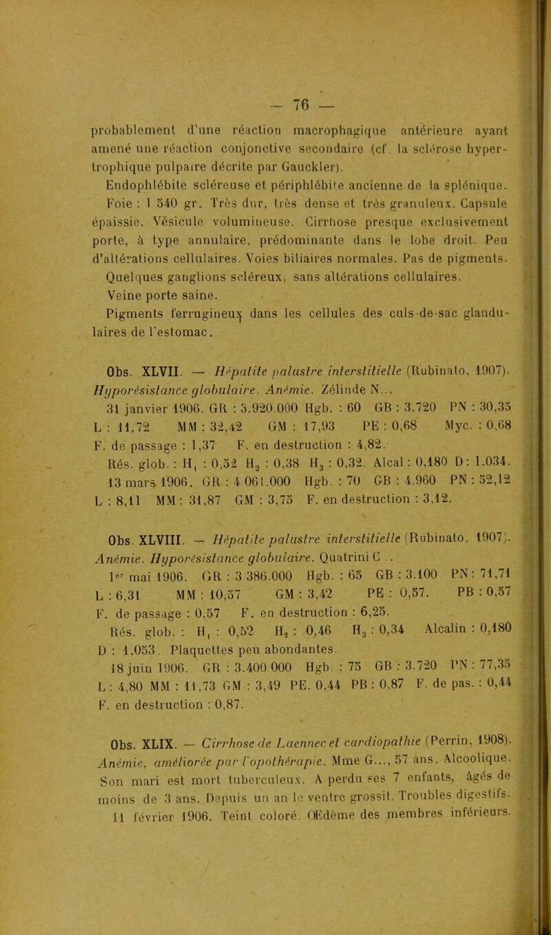 probablement d’une réaction macrophagique antérieure ayant amené une réaction conjonctive secondaire (cf la sclérose hyper- trophique pulpaire décrite par Gauckler). Endophlébite scléreuse et périphlébite ancienne de la splénique. Foie : 1 540 gr. Très dur, très dense et très granuleux. Capsule épaissie. Vésicule volumineuse. Cirrhose presque exclusivement porte, à type annulaire, prédominante dans le lobe droit. Peu d’altérations cellulaires. Voies biliaires normales. Pas de pigments. Quelques ganglions scléreux, sans altérations cellulaires. Veine porte saine. Pigments ferrugineux dans les cellules des culs-de-sac glandu- laires de l'estomac. Obs. XLVII. — Hépatite palustre interstitielle (Rubinalo, 1907). Hijporèsislance globulaire. Anémie. Zélinde N... 31 janvier 1906. GR : 3.920.000 Hgb. : 60 GB : 3.720 PN : 30,35 L : 11,72 MM : 32,42 GM : 17,93 PE : 0,68 Myc. : 0,68 F. de passage : 1,37 F. en destruction : 4,82. Rés. glob. : H, : 0,52 H2 : 0,38 H3 : 0,32. Alcal : 0,180 D : 1.034. 13 mars 1906. GR : 4 061.000 Hgb. : 70 GB : 4.960 PN : 52,12 L : 8,11 MM : 31,87 GM : 3,75 F. en destruction : 3,12. Obs. XLVIII. — Hépatite palustre interstitielle (Rubinato, 1907). Anémie. Hyporésistance globulaire. QuatriniC . l°r mai 1906. GR : 3 386.000 Hgb. : 65 GB : 3.100 PN : 71,71 L : 6,31 MM: 10,57 GM : 3,42 PE : 0,57. PB : 0,57 F. de passage : 0,57 F. en destruction : 6,25. Rés. glob. : H, : 0,52 H2 : 0,46 H3 : 0,34 Alcalin : 0,180 Ü : 1.053. Plaquettes peu abondantes. 18 juin 1906. GR : 3.400 000 Hgb. : 75 GB : 3.720 PN : 77,35 L : 4,80 MM : 11,73 GM : 3,49 PE. 0,44 PB : 0,87 F. de pas. : 0,44 F. en destruction : 0,87. Obs. XLIX. — Cirrhose de Laennecet cardiopathie (Perrin, 1908). Anémie, améliorée par iopothérapie. Mme G..., 57 ans. Alcoolique. Son mari est mort tuberculeux. A perdu ses 7 enfants, âgés de moins de 3 ans. Depuis un an le ventre grossit. Troubles digestifs. 11 février 1906. Teint coloré. Œdème des membres inférieurs.