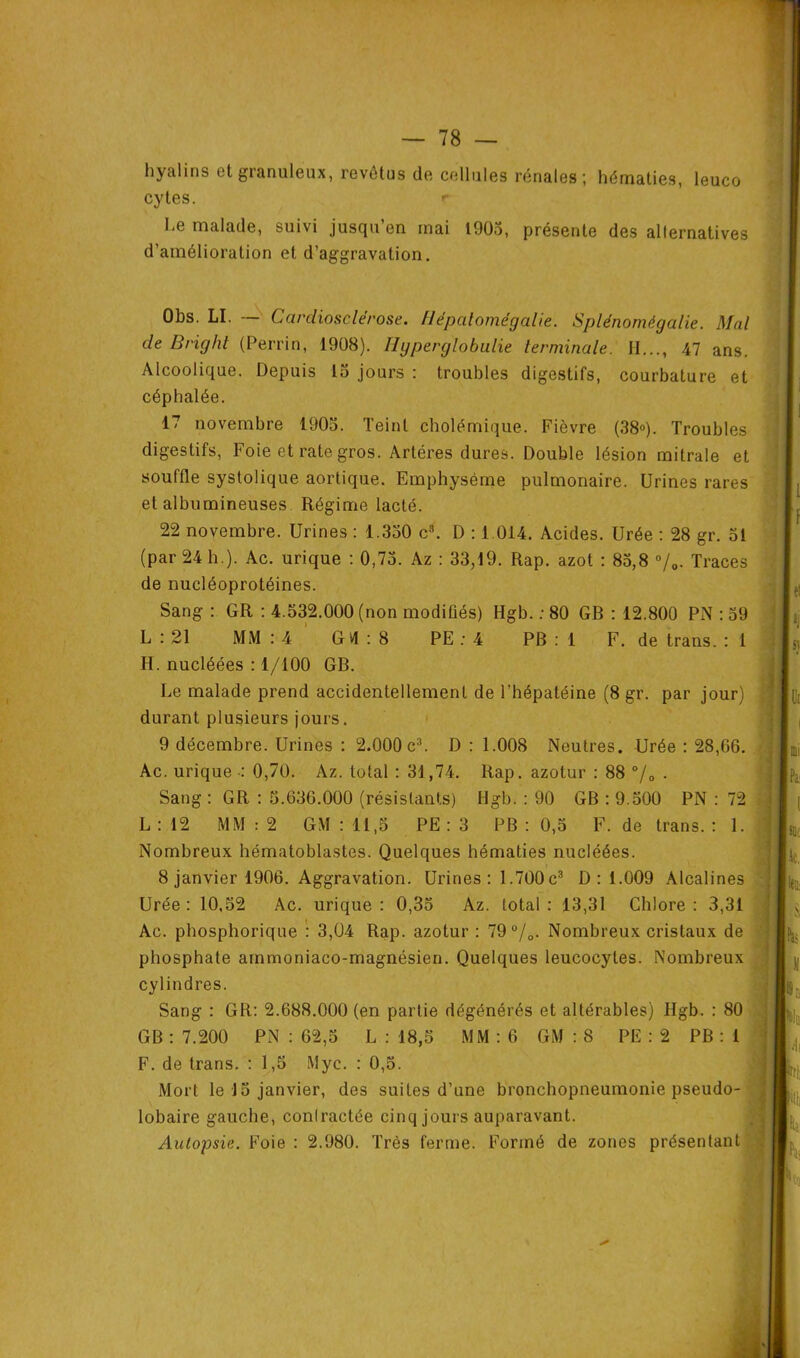 hyalins et granuleux, revêtus de cellules rénales; hématies, leuco cytes. r 1-e malade, suivi jusqu’en mai 1905, présente des alternatives d’amélioration et d’aggravation. Obs. LI. — Cardiosclérose. Hépatomégalie. Splénomégalie. Mal de Bright (Perrin, 1908). Hgperglobulie terminale. II..., 47 ans. Alcoolique. Depuis 15 jours : troubles digestifs, courbature et céphalée. 17 novembre 1903. Teint cholémique. Fièvre (38®). Troubles digestifs, Foie et rate gros. Artères dures. Double lésion mitrale et souffle systolique aortique. Emphysème pulmonaire. Urines rares et albumineuses Régime lacté. 22 novembre. Urines : 1.330 c3. D : 1 014. Acides. Urée : 28 gr. 51 (par 24 h.). Ac. urique : 0,75. Az : 33,19. Rap. azot : 85,8 ®/0. Traces de nucléoprotéines. Sang : GR : 4.532.000 (non modifiés) Hgb. : 80 GR : 12.800 PN : 59 L : 21 MM : 4 G VI : 8 PE : 4 PB : 1 F. de trans. : 1 H. nucléées : 1/100 GB. Le malade prend accidentellement de l’hépatéine (8 gr. par jour) durant plusieurs jours. 9 décembre. Urines : 2.000 c3. D : 1.008 Neutres. Urée : 28,66. Ac. urique : 0,70. Az. total : 31,74. Rap. azotur : 88 °/0 . Sang : GR : 3.636.000 (résistants) Hgb. : 90 GB : 9.500 PN : 72 L : 12 MM : 2 GM : 11,5 PE : 3 PB : 0,5 F. de trans. : 1. Nombreux hématoblastes. Quelques hématies nucléées. 8 janvier 1906. Aggravation. Urines: 1.700c3 D: 1.009 Alcalines Urée: 10,52 Ac. urique: 0,35 Az. total: 13,31 Chlore: 3,31 Ac. phosphorique : 3,04 Rap. azotur : 79 °/0. Nombreux cristaux de phosphate ammoniaco-magnésien. Quelques leucocytes. Nombreux cylindres. Sang : GR: 2.688.000 (en partie dégénérés et altérables) Hgb. : 80 GB : 7.200 PN : 62,5 L : 18,5 MM : 6 GM : 8 PE : 2 PB : 1 F. de trans. : 1,5 Myc. : 0,5. Mort le J5 janvier, des suites d’une bronchopneumonie pseudo- lobaire gauche, conlractée cinq jours auparavant. Autopsie. Foie : 2.980. Très ferme. Formé de zones présentant